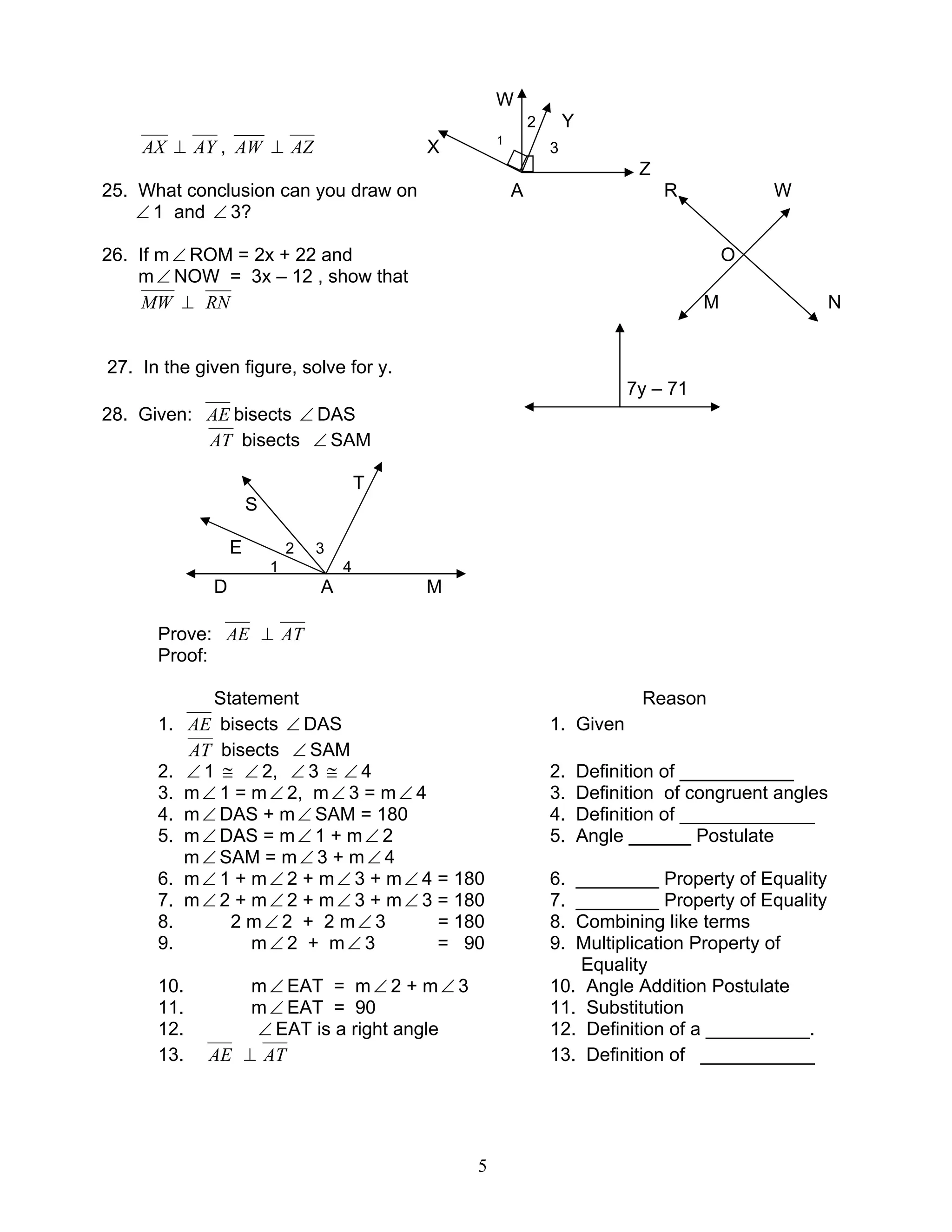 5
W
2 Y
AX ⊥ AY , AW ⊥ AZ X 1
3
Z
25. What conclusion can you draw on A R W
∠ 1 and ∠ 3?
26. If m∠ ROM = 2x + 22 and O
m∠ NOW = 3x – 12 , show that
MW ⊥ RN M N
27. In the given figure, solve for y.
7y – 71
28. Given: AE bisects ∠ DAS
AT bisects ∠ SAM
T
S
E 2 3
1 4
D A M
Prove: AE ⊥ AT
Proof:
Statement Reason
1. AE bisects ∠ DAS 1. Given
AT bisects ∠ SAM
2. ∠ 1 ≅ ∠ 2, ∠ 3 ≅ ∠ 4 2. Definition of ___________
3. m∠ 1 = m∠ 2, m∠ 3 = m∠ 4 3. Definition of congruent angles
4. m∠ DAS + m∠ SAM = 180 4. Definition of _____________
5. m∠ DAS = m∠ 1 + m∠ 2 5. Angle ______ Postulate
m∠ SAM = m∠ 3 + m∠ 4
6. m∠ 1 + m∠ 2 + m∠ 3 + m∠ 4 = 180 6. ________ Property of Equality
7. m∠ 2 + m∠ 2 + m∠ 3 + m∠ 3 = 180 7. ________ Property of Equality
8. 2 m∠ 2 + 2 m∠ 3 = 180 8. Combining like terms
9. m∠ 2 + m∠ 3 = 90 9. Multiplication Property of
Equality
10. m∠ EAT = m∠ 2 + m∠ 3 10. Angle Addition Postulate
11. m∠ EAT = 90 11. Substitution
12. ∠ EAT is a right angle 12. Definition of a __________.
13. AE ⊥ AT 13. Definition of ___________
 
