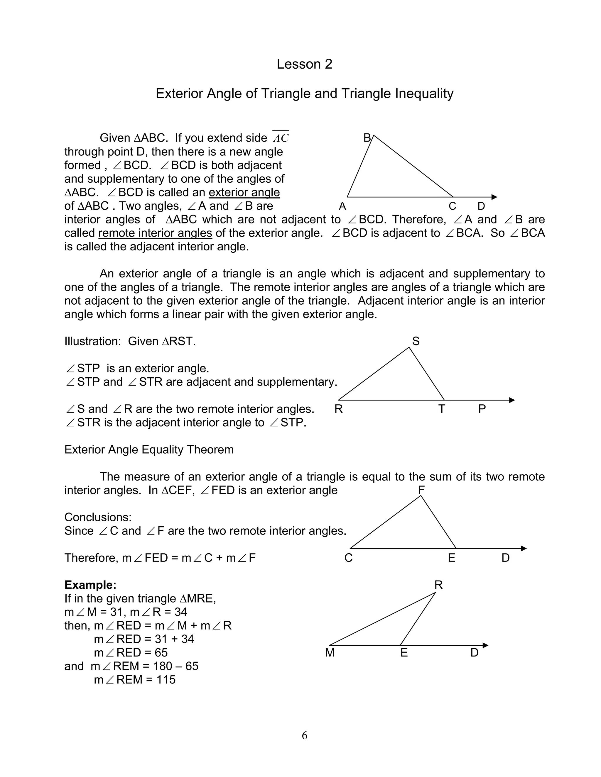6
Lesson 2
Exterior Angle of Triangle and Triangle Inequality
Given ∆ABC. If you extend side AC B
through point D, then there is a new angle
formed , ∠ BCD. ∠ BCD is both adjacent
and supplementary to one of the angles of
∆ABC. ∠ BCD is called an exterior angle
of ∆ABC . Two angles, ∠ A and ∠ B are A C D
interior angles of ∆ABC which are not adjacent to ∠ BCD. Therefore, ∠ A and ∠ B are
called remote interior angles of the exterior angle. ∠ BCD is adjacent to ∠ BCA. So ∠ BCA
is called the adjacent interior angle.
An exterior angle of a triangle is an angle which is adjacent and supplementary to
one of the angles of a triangle. The remote interior angles are angles of a triangle which are
not adjacent to the given exterior angle of the triangle. Adjacent interior angle is an interior
angle which forms a linear pair with the given exterior angle.
Illustration: Given ∆RST. S
∠ STP is an exterior angle.
∠ STP and ∠ STR are adjacent and supplementary.
∠ S and ∠ R are the two remote interior angles. R T P
∠ STR is the adjacent interior angle to ∠ STP.
Exterior Angle Equality Theorem
The measure of an exterior angle of a triangle is equal to the sum of its two remote
interior angles. In ∆CEF, ∠ FED is an exterior angle F
Conclusions:
Since ∠ C and ∠ F are the two remote interior angles.
Therefore, m∠ FED = m∠ C + m∠ F C E D
Example: R
If in the given triangle ∆MRE,
m∠ M = 31, m∠ R = 34
then, m∠ RED = m∠ M + m∠ R
m∠ RED = 31 + 34
m∠ RED = 65 M E D
and m∠ REM = 180 – 65
m∠ REM = 115
 