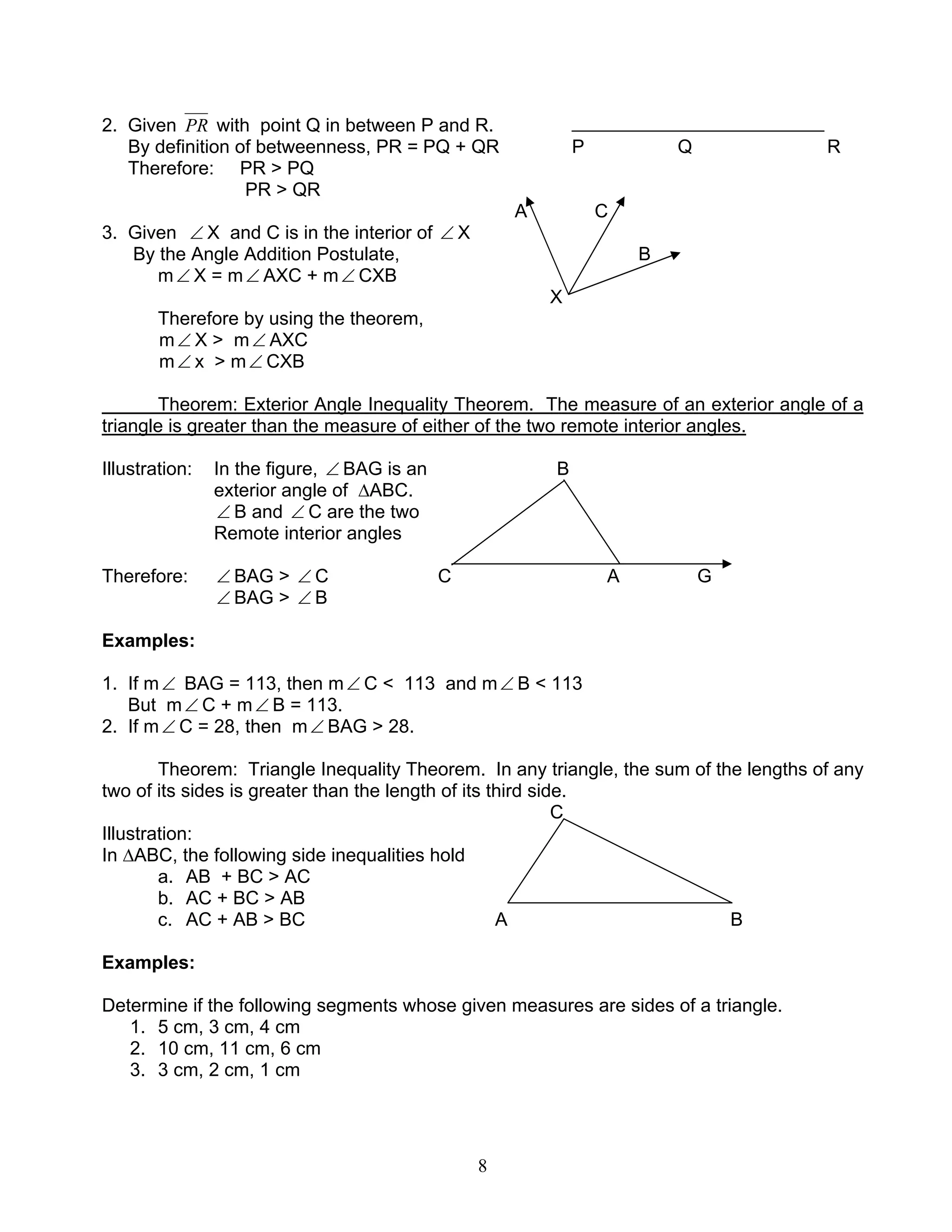 8
2. Given PR with point Q in between P and R.
By definition of betweenness, PR = PQ + QR P Q R
Therefore: PR > PQ
PR > QR
A C
3. Given ∠ X and C is in the interior of ∠ X
By the Angle Addition Postulate, B
m∠ X = m∠ AXC + m∠ CXB
X
Therefore by using the theorem,
m∠ X > m∠ AXC
m∠ x > m∠ CXB
Theorem: Exterior Angle Inequality Theorem. The measure of an exterior angle of a
triangle is greater than the measure of either of the two remote interior angles.
Illustration: In the figure, ∠ BAG is an B
exterior angle of ∆ABC.
∠ B and ∠ C are the two
Remote interior angles
Therefore: ∠ BAG > ∠ C C A G
∠ BAG > ∠ B
Examples:
1. If m∠ BAG = 113, then m∠ C < 113 and m∠ B < 113
But m∠ C + m∠ B = 113.
2. If m∠ C = 28, then m∠ BAG > 28.
Theorem: Triangle Inequality Theorem. In any triangle, the sum of the lengths of any
two of its sides is greater than the length of its third side.
C
Illustration:
In ∆ABC, the following side inequalities hold
a. AB + BC > AC
b. AC + BC > AB
c. AC + AB > BC A B
Examples:
Determine if the following segments whose given measures are sides of a triangle.
1. 5 cm, 3 cm, 4 cm
2. 10 cm, 11 cm, 6 cm
3. 3 cm, 2 cm, 1 cm
 