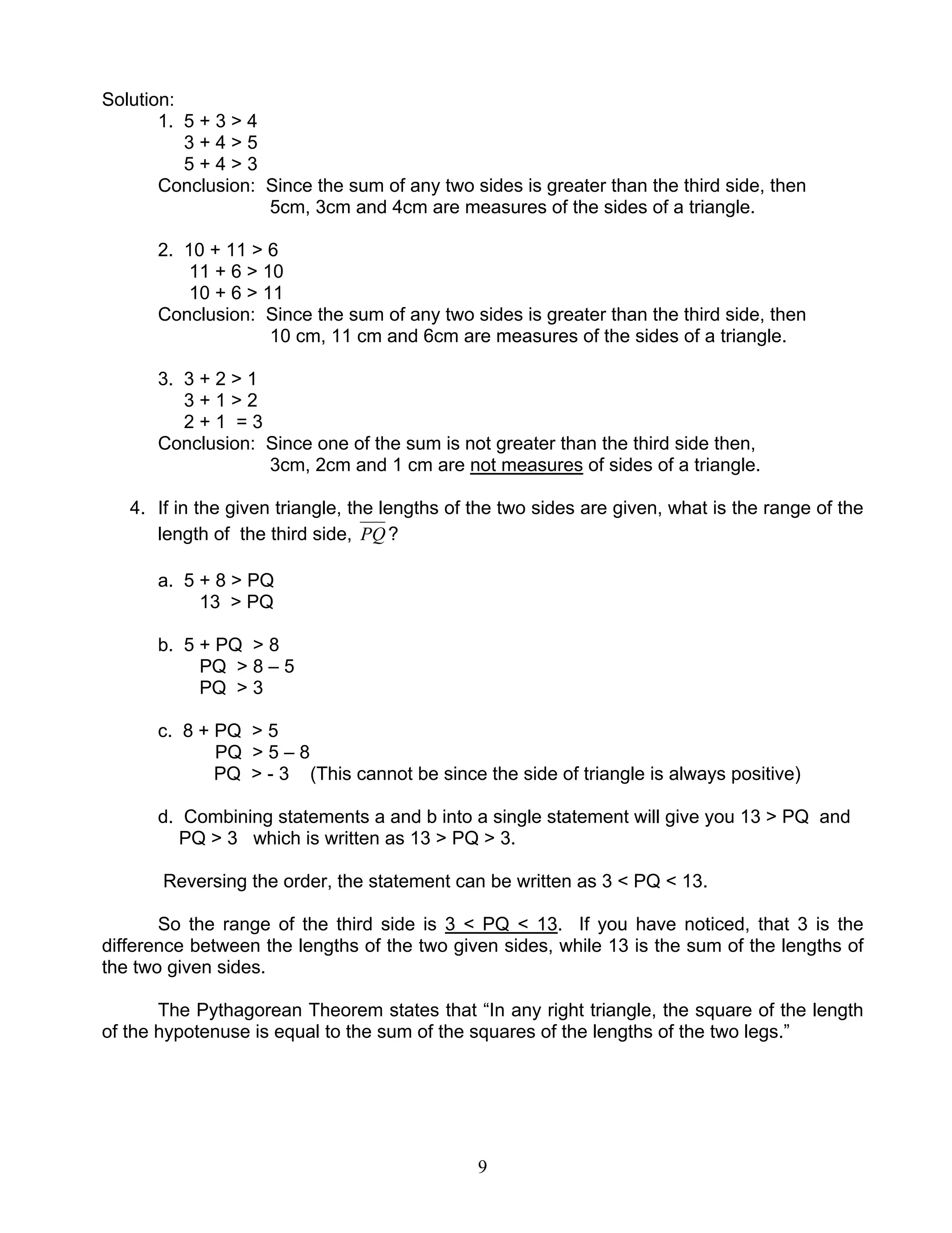 9
Solution:
1. 5 + 3 > 4
3 + 4 > 5
5 + 4 > 3
Conclusion: Since the sum of any two sides is greater than the third side, then
5cm, 3cm and 4cm are measures of the sides of a triangle.
2. 10 + 11 > 6
11 + 6 > 10
10 + 6 > 11
Conclusion: Since the sum of any two sides is greater than the third side, then
10 cm, 11 cm and 6cm are measures of the sides of a triangle.
3. 3 + 2 > 1
3 + 1 > 2
2 + 1 = 3
Conclusion: Since one of the sum is not greater than the third side then,
3cm, 2cm and 1 cm are not measures of sides of a triangle.
4. If in the given triangle, the lengths of the two sides are given, what is the range of the
length of the third side, PQ ?
a. 5 + 8 > PQ
13 > PQ
b. 5 + PQ > 8
PQ > 8 – 5
PQ > 3
c. 8 + PQ > 5
PQ > 5 – 8
PQ > - 3 (This cannot be since the side of triangle is always positive)
d. Combining statements a and b into a single statement will give you 13 > PQ and
PQ > 3 which is written as 13 > PQ > 3.
Reversing the order, the statement can be written as 3 < PQ < 13.
So the range of the third side is 3 < PQ < 13. If you have noticed, that 3 is the
difference between the lengths of the two given sides, while 13 is the sum of the lengths of
the two given sides.
The Pythagorean Theorem states that “In any right triangle, the square of the length
of the hypotenuse is equal to the sum of the squares of the lengths of the two legs.”
 