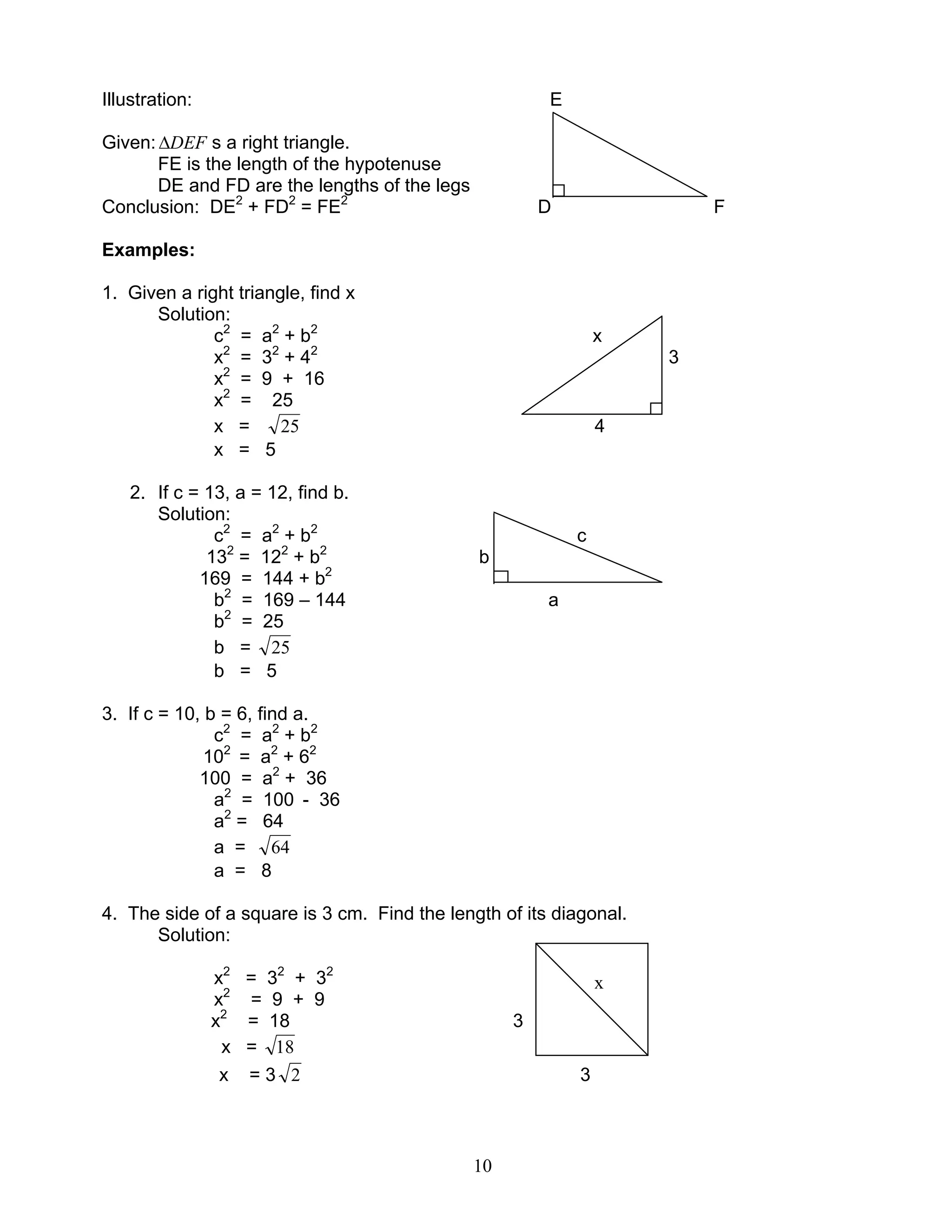10
Illustration: E
Given: DEF∆ s a right triangle.
FE is the length of the hypotenuse
DE and FD are the lengths of the legs
Conclusion: DE2
+ FD2
= FE2
D F
Examples:
1. Given a right triangle, find x
Solution:
c2
= a2
+ b2
x
x2
= 32
+ 42
3
x2
= 9 + 16
x2
= 25
x = 25 4
x = 5
2. If c = 13, a = 12, find b.
Solution:
c2
= a2
+ b2
c
132
= 122
+ b2
b
169 = 144 + b2
b2
= 169 – 144 a
b2
= 25
b = 25
b = 5
3. If c = 10, b = 6, find a.
c2
= a2
+ b2
102
= a2
+ 62
100 = a2
+ 36
a2
= 100 - 36
a2
= 64
a = 64
a = 8
4. The side of a square is 3 cm. Find the length of its diagonal.
Solution:
x2
= 32
+ 32
x2
= 9 + 9
x2
= 18 3
x = 18
x = 3 2 3
x
 