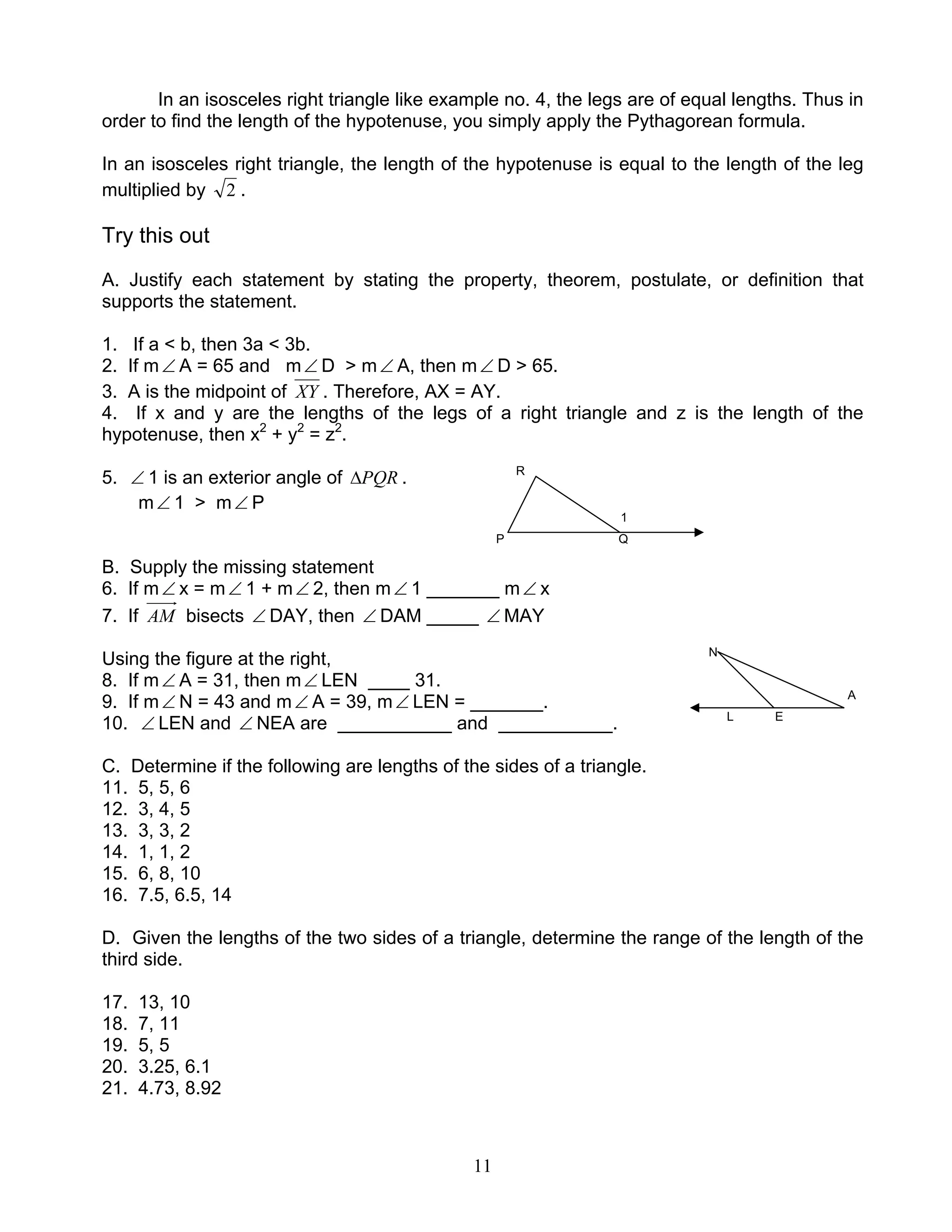 11
In an isosceles right triangle like example no. 4, the legs are of equal lengths. Thus in
order to find the length of the hypotenuse, you simply apply the Pythagorean formula.
In an isosceles right triangle, the length of the hypotenuse is equal to the length of the leg
multiplied by 2 .
Try this out
A. Justify each statement by stating the property, theorem, postulate, or definition that
supports the statement.
1. If a < b, then 3a < 3b.
2. If m∠ A = 65 and m∠ D > m∠ A, then m∠ D > 65.
3. A is the midpoint of XY . Therefore, AX = AY.
4. If x and y are the lengths of the legs of a right triangle and z is the length of the
hypotenuse, then x2
+ y2
= z2
.
5. ∠ 1 is an exterior angle of PQR∆ . R
m∠ 1 > m∠ P
1
P Q
B. Supply the missing statement
6. If m∠ x = m∠ 1 + m∠ 2, then m∠ 1 _______ m∠ x
7. If AM bisects ∠ DAY, then ∠ DAM _____ ∠ MAY
Using the figure at the right, N
8. If m∠ A = 31, then m∠ LEN ____ 31.
9. If m∠ N = 43 and m∠ A = 39, m∠ LEN = _______. A
10. ∠ LEN and ∠ NEA are ___________ and ___________. L E
C. Determine if the following are lengths of the sides of a triangle.
11. 5, 5, 6
12. 3, 4, 5
13. 3, 3, 2
14. 1, 1, 2
15. 6, 8, 10
16. 7.5, 6.5, 14
D. Given the lengths of the two sides of a triangle, determine the range of the length of the
third side.
17. 13, 10
18. 7, 11
19. 5, 5
20. 3.25, 6.1
21. 4.73, 8.92
 