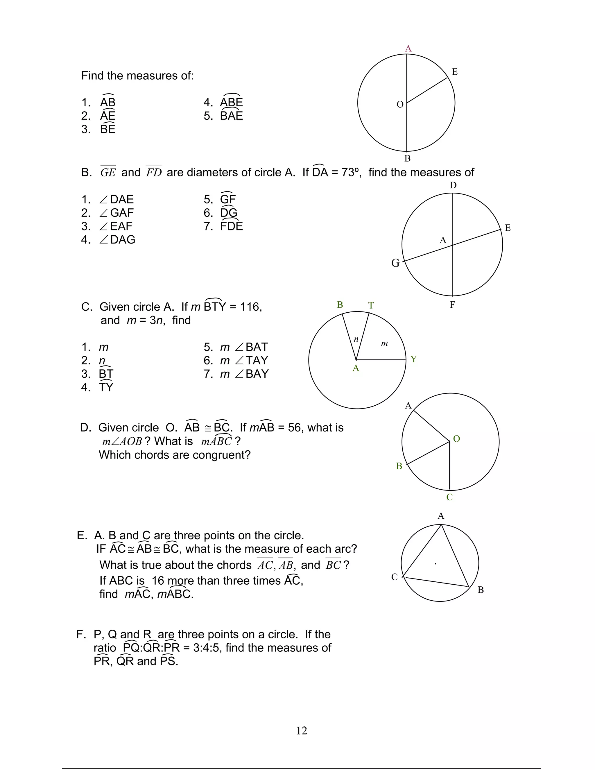 12
Find the measures of:
1. AB 4. ABE
2. AE 5. BAE
3. BE
B. GE and FD are diameters of circle A. If DA = 73º, find the measures of
1. ∠ DAE 5. GF
2. ∠ GAF 6. DG
3. ∠ EAF 7. FDE
4. ∠DAG
C. Given circle A. If m BTY = 116,
and m = 3n, find
1. m 5. m ∠BAT
2. n 6. m ∠TAY
3. BT 7. m ∠BAY
4. TY
D. Given circle O. AB ≅ BC. If mAB = 56, what is
AOBm∠ ? What is mABC ?
Which chords are congruent?
E. A. B and C are three points on the circle.
IF AC ≅ AB ≅ BC, what is the measure of each arc?
What is true about the chords ,, ABAC and BC ?
If ABC is 16 more than three times AC,
find mAC, mABC.
F. P, Q and R are three points on a circle. If the
ratio PQ:QR:PR = 3:4:5, find the measures of
PR, QR and PS.
O
A
E
B
A
D
E
G
F
O
A
B
C
A
B T
Y
n m
·
A
C
B
 