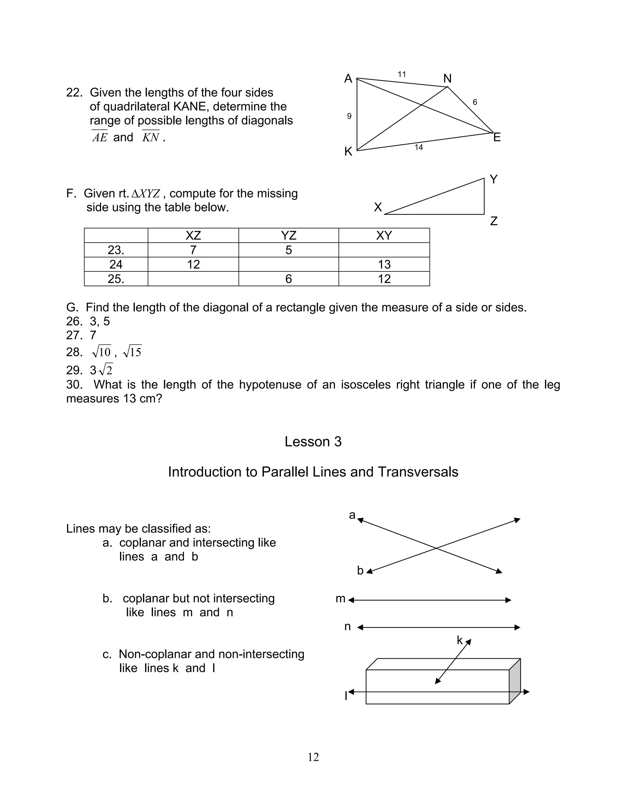 12
A 11
N
22. Given the lengths of the four sides
of quadrilateral KANE, determine the 6
range of possible lengths of diagonals 9
AE and KN . E
K 14
Y
F. Given rt. XYZ∆ , compute for the missing
side using the table below. X
Z
XZ YZ XY
23. 7 5
24 12 13
25. 6 12
G. Find the length of the diagonal of a rectangle given the measure of a side or sides.
26. 3, 5
27. 7
28. 10 , 15
29. 3 2
30. What is the length of the hypotenuse of an isosceles right triangle if one of the leg
measures 13 cm?
Lesson 3
Introduction to Parallel Lines and Transversals
a
Lines may be classified as:
a. coplanar and intersecting like
lines a and b
b
b. coplanar but not intersecting m
like lines m and n
n
k
c. Non-coplanar and non-intersecting
like lines k and l
I
 