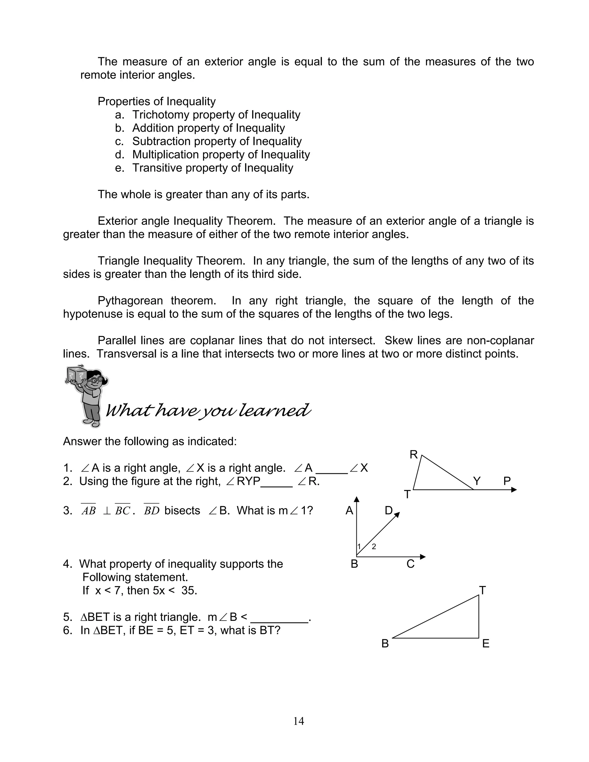 14
The measure of an exterior angle is equal to the sum of the measures of the two
remote interior angles.
Properties of Inequality
a. Trichotomy property of Inequality
b. Addition property of Inequality
c. Subtraction property of Inequality
d. Multiplication property of Inequality
e. Transitive property of Inequality
The whole is greater than any of its parts.
Exterior angle Inequality Theorem. The measure of an exterior angle of a triangle is
greater than the measure of either of the two remote interior angles.
Triangle Inequality Theorem. In any triangle, the sum of the lengths of any two of its
sides is greater than the length of its third side.
Pythagorean theorem. In any right triangle, the square of the length of the
hypotenuse is equal to the sum of the squares of the lengths of the two legs.
Parallel lines are coplanar lines that do not intersect. Skew lines are non-coplanar
lines. Transversal is a line that intersects two or more lines at two or more distinct points.
What have you learned
Answer the following as indicated:
R
1. ∠ A is a right angle, ∠ X is a right angle. ∠ A _____∠ X
2. Using the figure at the right, ∠ RYP_____ ∠ R. Y P
T
3. AB ⊥ BC . BD bisects ∠ B. What is m∠ 1? A D
1 2
4. What property of inequality supports the B C
Following statement.
If x < 7, then 5x < 35. T
5. ∆BET is a right triangle. m∠ B < _________.
6. In ∆BET, if BE = 5, ET = 3, what is BT?
B E
 