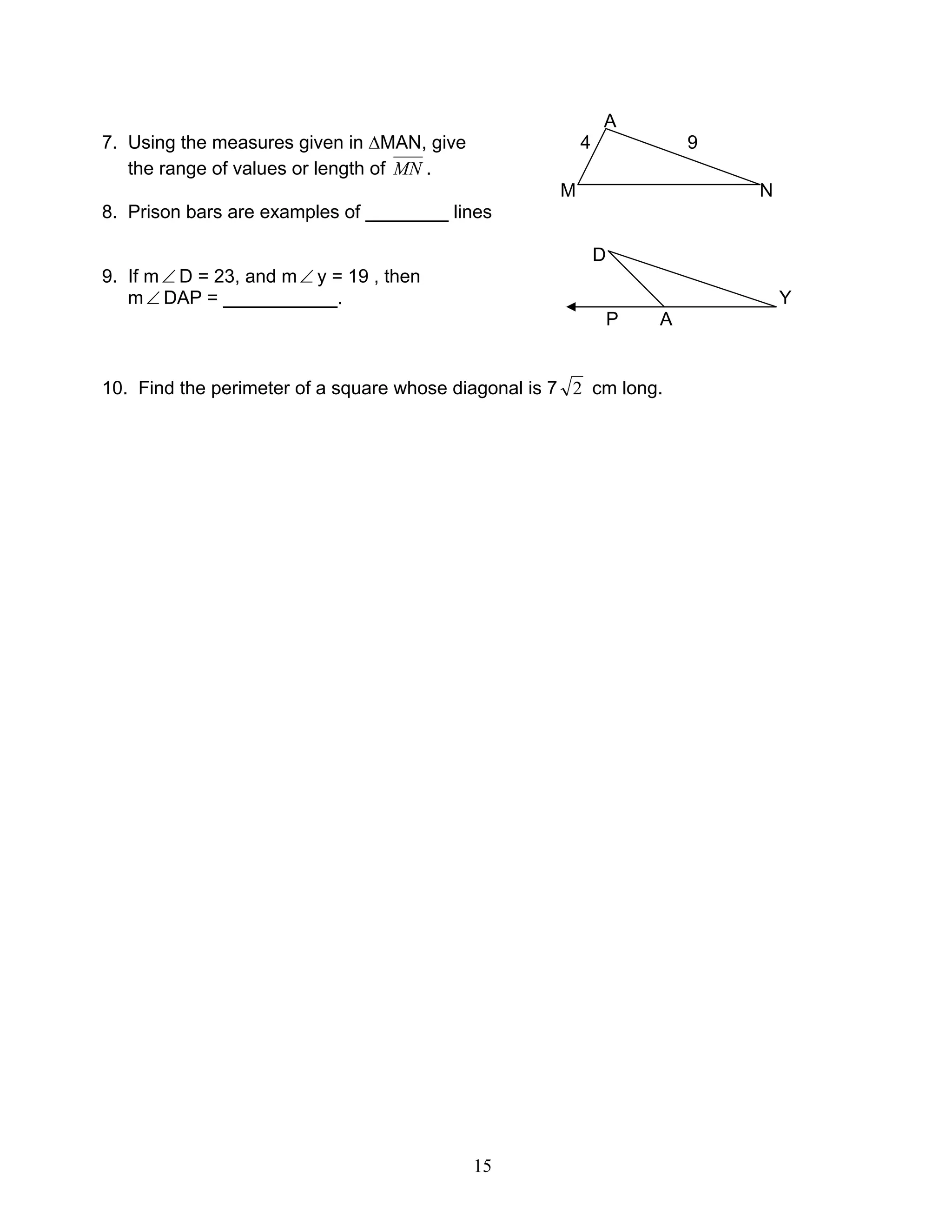 15
A
7. Using the measures given in ∆MAN, give 4 9
the range of values or length of MN .
M N
8. Prison bars are examples of ________ lines
D
9. If m∠ D = 23, and m∠ y = 19 , then
m∠ DAP = ___________. Y
P A
10. Find the perimeter of a square whose diagonal is 7 2 cm long.
 