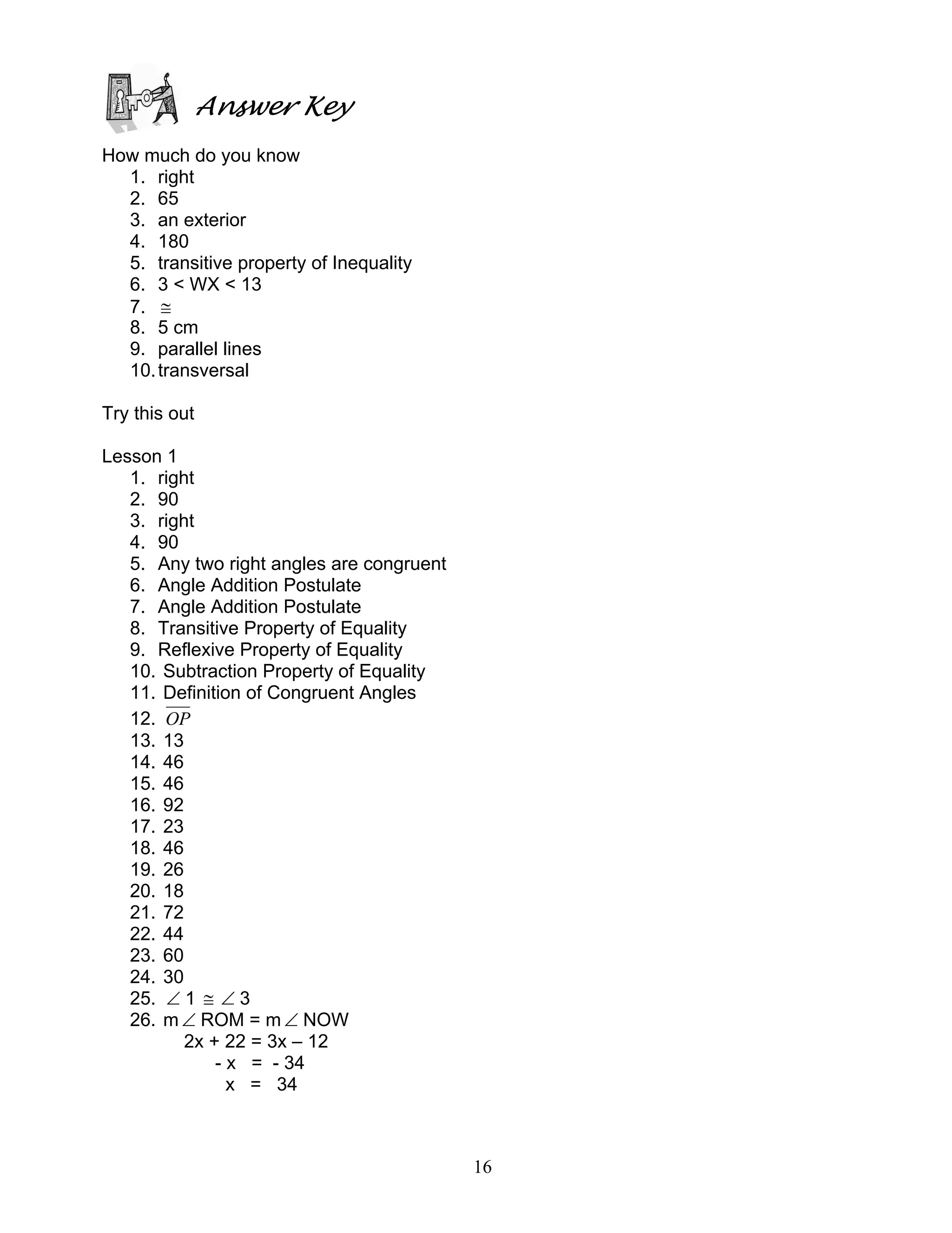 16
Answer Key
How much do you know
1. right
2. 65
3. an exterior
4. 180
5. transitive property of Inequality
6. 3 < WX < 13
7. ≅
8. 5 cm
9. parallel lines
10.transversal
Try this out
Lesson 1
1. right
2. 90
3. right
4. 90
5. Any two right angles are congruent
6. Angle Addition Postulate
7. Angle Addition Postulate
8. Transitive Property of Equality
9. Reflexive Property of Equality
10. Subtraction Property of Equality
11. Definition of Congruent Angles
12. OP
13. 13
14. 46
15. 46
16. 92
17. 23
18. 46
19. 26
20. 18
21. 72
22. 44
23. 60
24. 30
25. ∠ 1 ≅ ∠ 3
26. m∠ ROM = m ∠ NOW
2x + 22 = 3x – 12
- x = - 34
x = 34
 