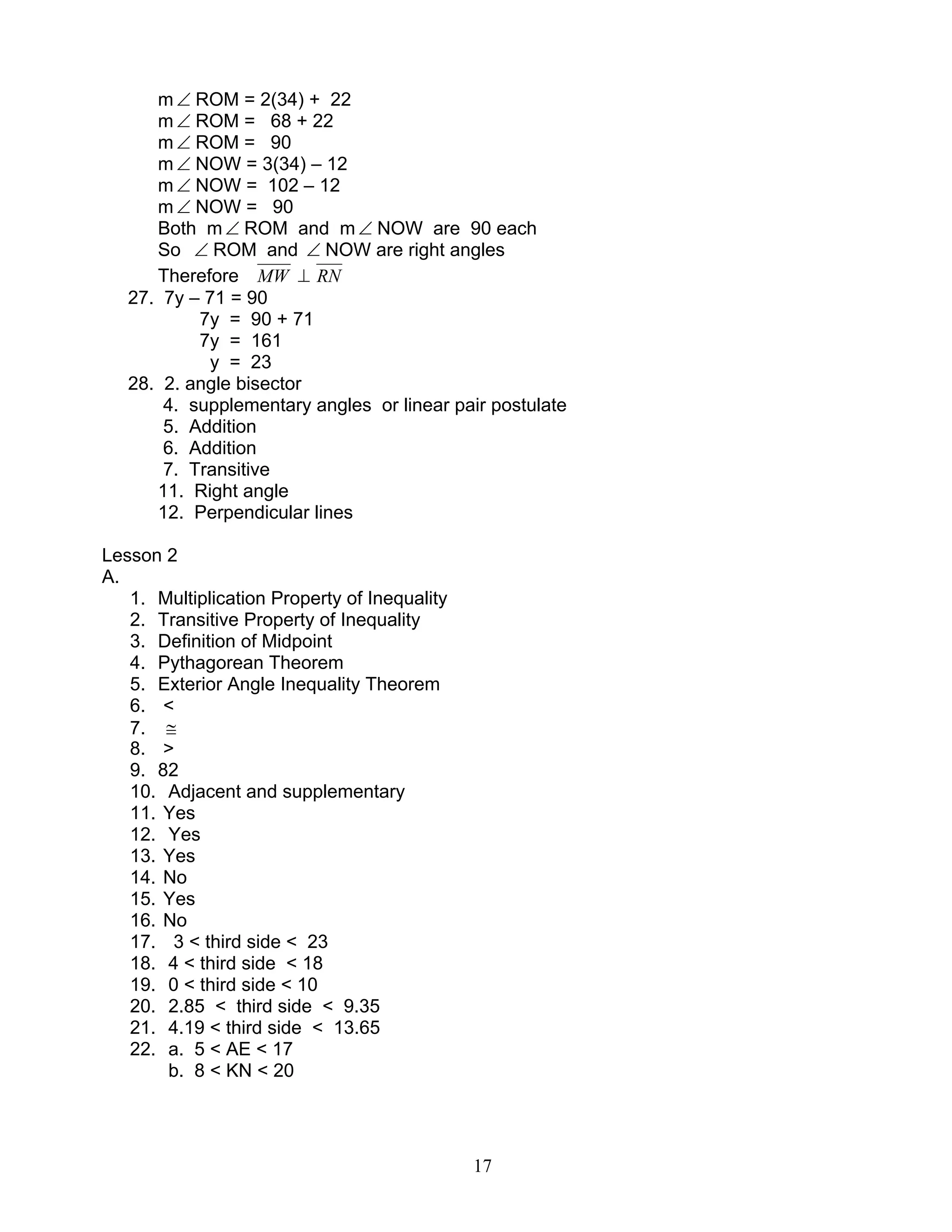 17
m ∠ ROM = 2(34) + 22
m ∠ ROM = 68 + 22
m ∠ ROM = 90
m ∠ NOW = 3(34) – 12
m ∠ NOW = 102 – 12
m ∠ NOW = 90
Both m∠ ROM and m∠ NOW are 90 each
So ∠ ROM and ∠ NOW are right angles
Therefore MW ⊥ RN
27. 7y – 71 = 90
7y = 90 + 71
7y = 161
y = 23
28. 2. angle bisector
4. supplementary angles or linear pair postulate
5. Addition
6. Addition
7. Transitive
11. Right angle
12. Perpendicular lines
Lesson 2
A.
1. Multiplication Property of Inequality
2. Transitive Property of Inequality
3. Definition of Midpoint
4. Pythagorean Theorem
5. Exterior Angle Inequality Theorem
6. <
7. ≅
8. >
9. 82
10. Adjacent and supplementary
11. Yes
12. Yes
13. Yes
14. No
15. Yes
16. No
17. 3 < third side < 23
18. 4 < third side < 18
19. 0 < third side < 10
20. 2.85 < third side < 9.35
21. 4.19 < third side < 13.65
22. a. 5 < AE < 17
b. 8 < KN < 20
 