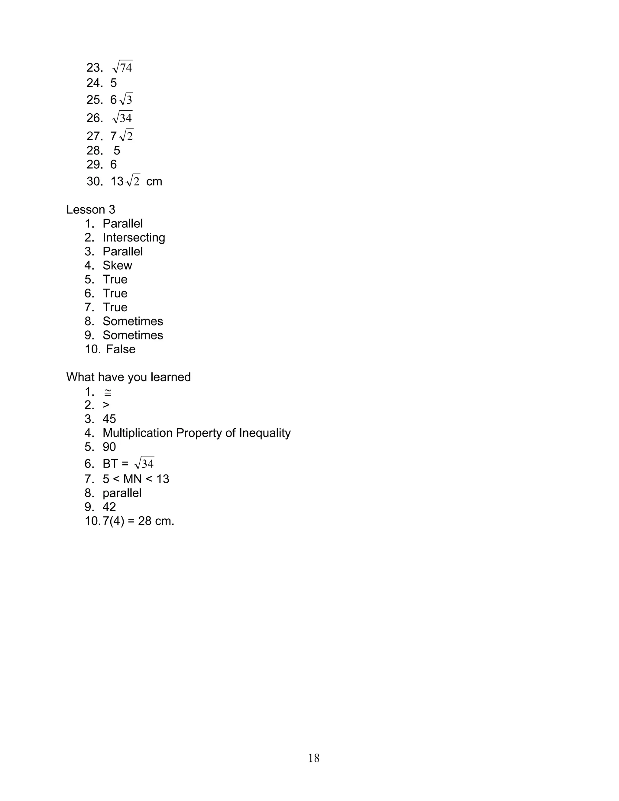 18
23. 74
24. 5
25. 6 3
26. 34
27. 7 2
28. 5
29. 6
30. 13 2 cm
Lesson 3
1. Parallel
2. Intersecting
3. Parallel
4. Skew
5. True
6. True
7. True
8. Sometimes
9. Sometimes
10. False
What have you learned
1. ≅
2. >
3. 45
4. Multiplication Property of Inequality
5. 90
6. BT = 34
7. 5 < MN < 13
8. parallel
9. 42
10.7(4) = 28 cm.
 