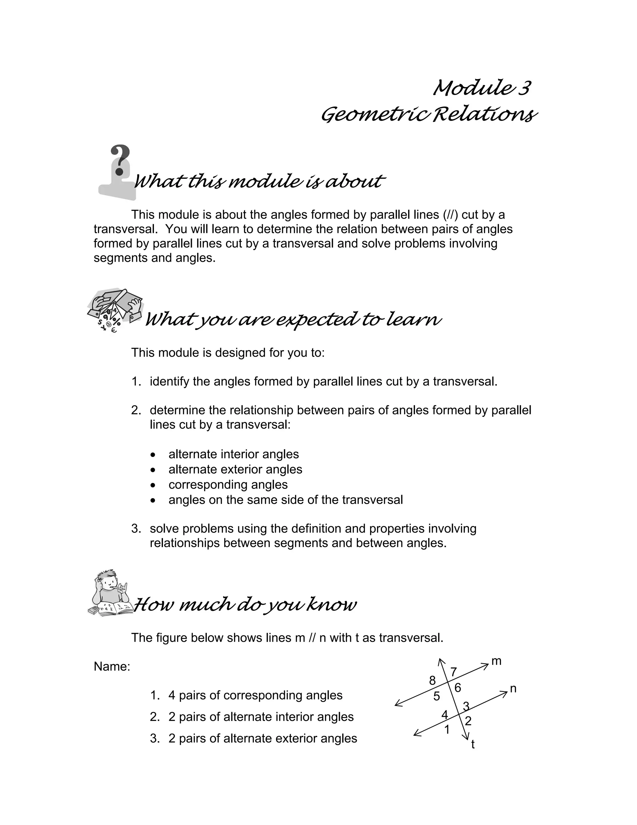 Module 3
Geometric Relations
What this module is about
This module is about the angles formed by parallel lines (//) cut by a
transversal. You will learn to determine the relation between pairs of angles
formed by parallel lines cut by a transversal and solve problems involving
segments and angles.
What you are expected to learn
This module is designed for you to:
1. identify the angles formed by parallel lines cut by a transversal.
2. determine the relationship between pairs of angles formed by parallel
lines cut by a transversal:
• alternate interior angles
• alternate exterior angles
• corresponding angles
• angles on the same side of the transversal
3. solve problems using the definition and properties involving
relationships between segments and between angles.
How much do you know
The figure below shows lines m // n with t as transversal.
Name:
1. 4 pairs of corresponding angles
2. 2 pairs of alternate interior angles
3. 2 pairs of alternate exterior angles
m
n
8
7
5
6
4
3
1
2
t
 