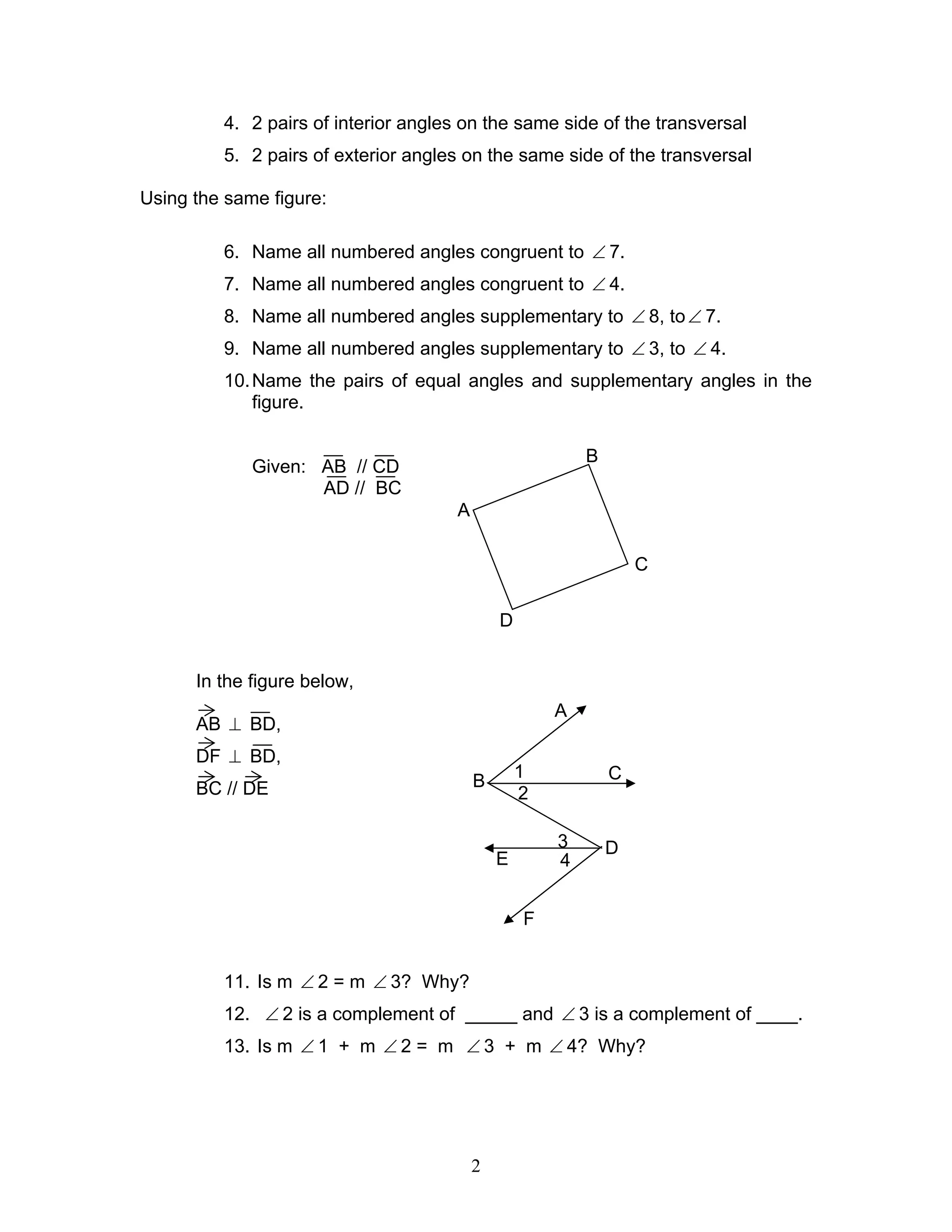 2
4. 2 pairs of interior angles on the same side of the transversal
5. 2 pairs of exterior angles on the same side of the transversal
Using the same figure:
6. Name all numbered angles congruent to ∠ 7.
7. Name all numbered angles congruent to ∠ 4.
8. Name all numbered angles supplementary to ∠ 8, to∠ 7.
9. Name all numbered angles supplementary to ∠ 3, to ∠ 4.
10.Name the pairs of equal angles and supplementary angles in the
figure.
Given: AB // CD
AD // BC
In the figure below,
AB ⊥ BD,
DF ⊥ BD,
BC // DE
11. Is m ∠ 2 = m ∠ 3? Why?
12. ∠ 2 is a complement of _____ and ∠ 3 is a complement of ____.
13. Is m ∠ 1 + m ∠ 2 = m ∠ 3 + m ∠ 4? Why?
A
B
C
D
A
B C
E
D
F
1
2
3
4
 