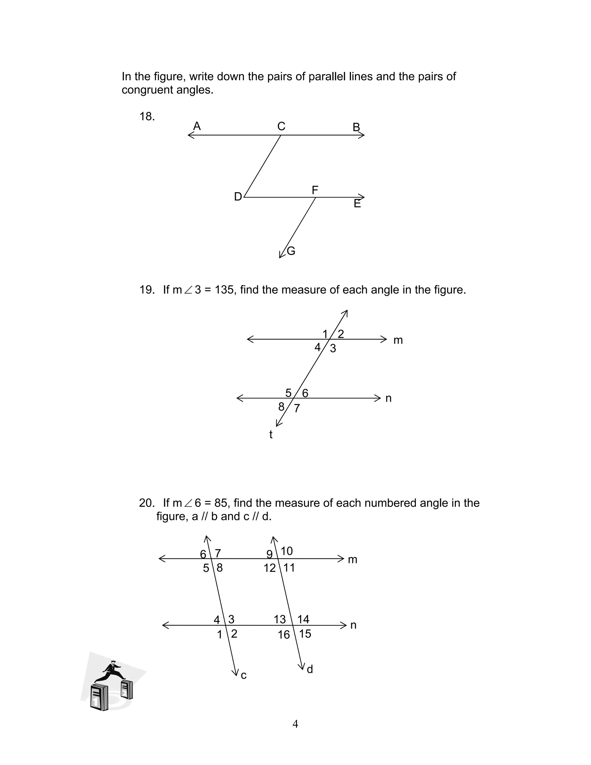 4
In the figure, write down the pairs of parallel lines and the pairs of
congruent angles.
18.
19. If m∠ 3 = 135, find the measure of each angle in the figure.
20. If m∠ 6 = 85, find the measure of each numbered angle in the
figure, a // b and c // d.
BCA
D
F
E
G
m
n
8 7
5 6
4 3
1 2
t
m
n
8
7
5
6
4 3
1 2
c
11
10
12
9
15
14
16
13
d
 