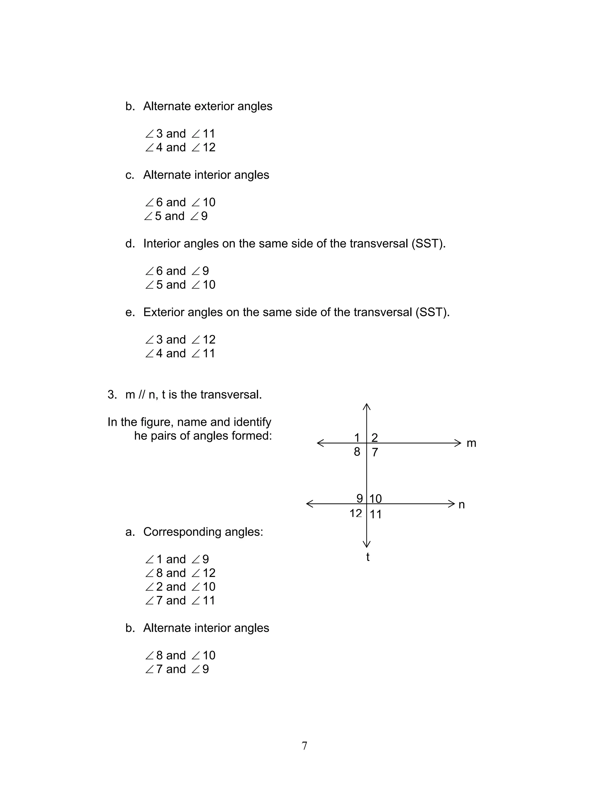 7
b. Alternate exterior angles
∠ 3 and ∠ 11
∠ 4 and ∠ 12
c. Alternate interior angles
∠ 6 and ∠ 10
∠ 5 and ∠ 9
d. Interior angles on the same side of the transversal (SST).
∠ 6 and ∠ 9
∠ 5 and ∠ 10
e. Exterior angles on the same side of the transversal (SST).
∠ 3 and ∠ 12
∠ 4 and ∠ 11
3. m // n, t is the transversal.
In the figure, name and identify
he pairs of angles formed:
a. Corresponding angles:
∠ 1 and ∠ 9
∠ 8 and ∠ 12
∠ 2 and ∠ 10
∠ 7 and ∠ 11
b. Alternate interior angles
∠ 8 and ∠ 10
∠ 7 and ∠ 9
12 11
9 10
78
1 2
t
m
n
 