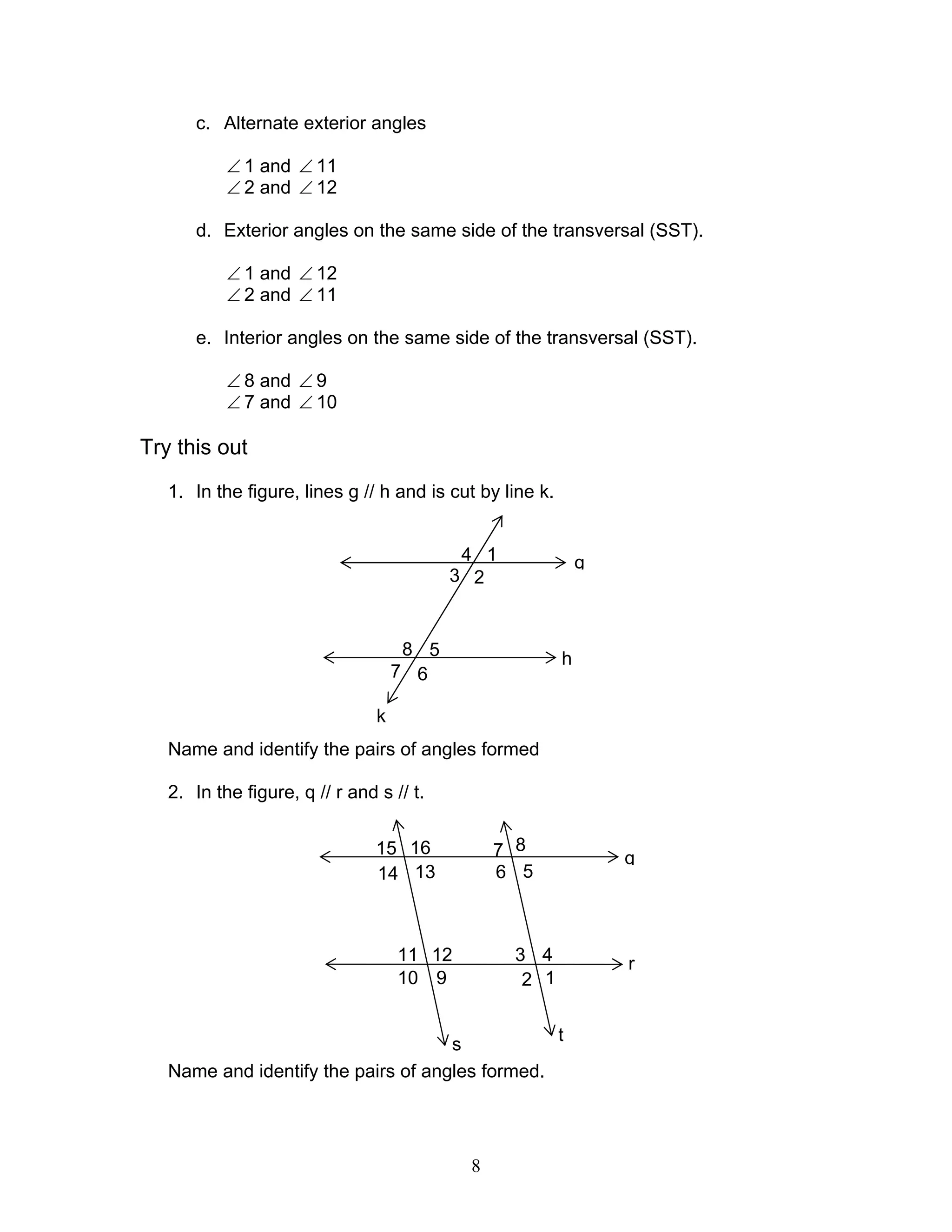 8
c. Alternate exterior angles
∠ 1 and ∠ 11
∠ 2 and ∠ 12
d. Exterior angles on the same side of the transversal (SST).
∠ 1 and ∠ 12
∠ 2 and ∠ 11
e. Interior angles on the same side of the transversal (SST).
∠ 8 and ∠ 9
∠ 7 and ∠ 10
Try this out
1. In the figure, lines g // h and is cut by line k.
Name and identify the pairs of angles formed
2. In the figure, q // r and s // t.
Name and identify the pairs of angles formed.
g
7 6
8 5
3 2
4 1
k
h
q
r
1615
1314
11 12
10 9
s
5
8
6
7
1
4
2
3
t
 