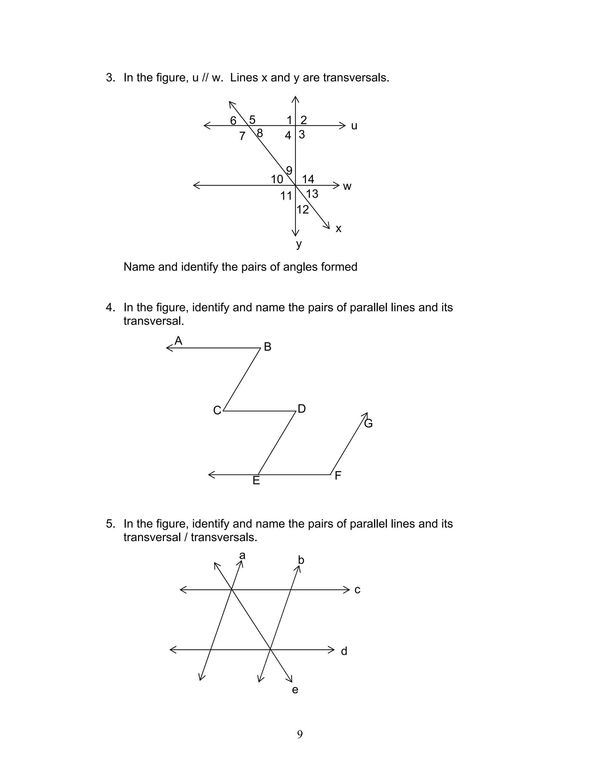 9
3. In the figure, u // w. Lines x and y are transversals.
Name and identify the pairs of angles formed
4. In the figure, identify and name the pairs of parallel lines and its
transversal.
5. In the figure, identify and name the pairs of parallel lines and its
transversal / transversals.
9
u
7
6
8
5
3
2
4
1
y
w
1410
11 13
12
x
B
F
A
C D
G
E
c
d
a
e
b
 