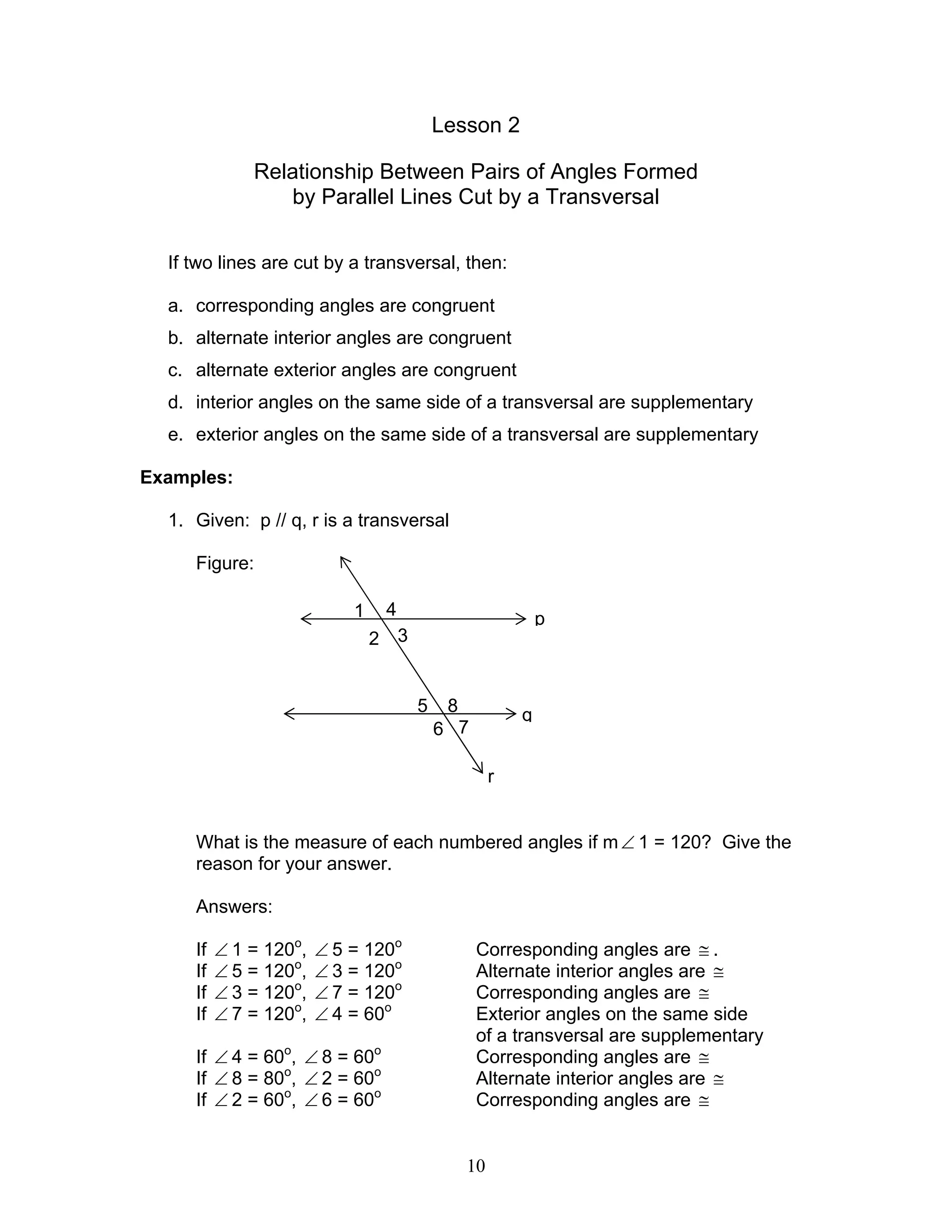 10
Lesson 2
Relationship Between Pairs of Angles Formed
by Parallel Lines Cut by a Transversal
If two lines are cut by a transversal, then:
a. corresponding angles are congruent
b. alternate interior angles are congruent
c. alternate exterior angles are congruent
d. interior angles on the same side of a transversal are supplementary
e. exterior angles on the same side of a transversal are supplementary
Examples:
1. Given: p // q, r is a transversal
Figure:
What is the measure of each numbered angles if m∠ 1 = 120? Give the
reason for your answer.
Answers:
If ∠ 1 = 120o
, ∠ 5 = 120o
Corresponding angles are ≅ .
If ∠ 5 = 120o
, ∠ 3 = 120o
Alternate interior angles are ≅
If ∠ 3 = 120o
, ∠ 7 = 120o
Corresponding angles are ≅
If ∠ 7 = 120o
, ∠ 4 = 60o
Exterior angles on the same side
of a transversal are supplementary
If ∠ 4 = 60o
, ∠ 8 = 60o
Corresponding angles are ≅
If ∠ 8 = 80o
, ∠ 2 = 60o
Alternate interior angles are ≅
If ∠ 2 = 60o
, ∠ 6 = 60o
Corresponding angles are ≅
p
q
r
1 4
2 3
5 8
6 7
 