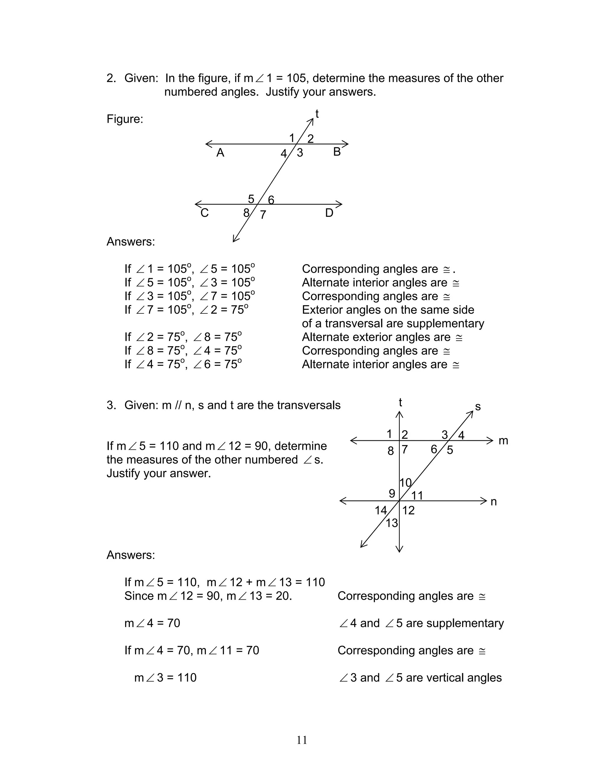 11
2. Given: In the figure, if m∠ 1 = 105, determine the measures of the other
numbered angles. Justify your answers.
Figure:
Answers:
If ∠ 1 = 105o
, ∠ 5 = 105o
Corresponding angles are ≅ .
If ∠ 5 = 105o
, ∠ 3 = 105o
Alternate interior angles are ≅
If ∠ 3 = 105o
, ∠ 7 = 105o
Corresponding angles are ≅
If ∠ 7 = 105o
, ∠ 2 = 75o
Exterior angles on the same side
of a transversal are supplementary
If ∠ 2 = 75o
, ∠ 8 = 75o
Alternate exterior angles are ≅
If ∠ 8 = 75o
, ∠ 4 = 75o
Corresponding angles are ≅
If ∠ 4 = 75o
, ∠ 6 = 75o
Alternate interior angles are ≅
3. Given: m // n, s and t are the transversals
If m∠ 5 = 110 and m∠ 12 = 90, determine
the measures of the other numbered ∠ s.
Justify your answer.
Answers:
If m∠ 5 = 110, m∠ 12 + m∠ 13 = 110
Since m∠ 12 = 90, m∠ 13 = 20. Corresponding angles are ≅
m∠ 4 = 70 ∠ 4 and ∠ 5 are supplementary
If m∠ 4 = 70, m∠ 11 = 70 Corresponding angles are ≅
m∠ 3 = 110 ∠ 3 and ∠ 5 are vertical angles
B
D
t
1
4
2
3
5
8
6
7
A
C
m
7 68 5
32 41
s
n
14
10
11
13
12
t
9
 