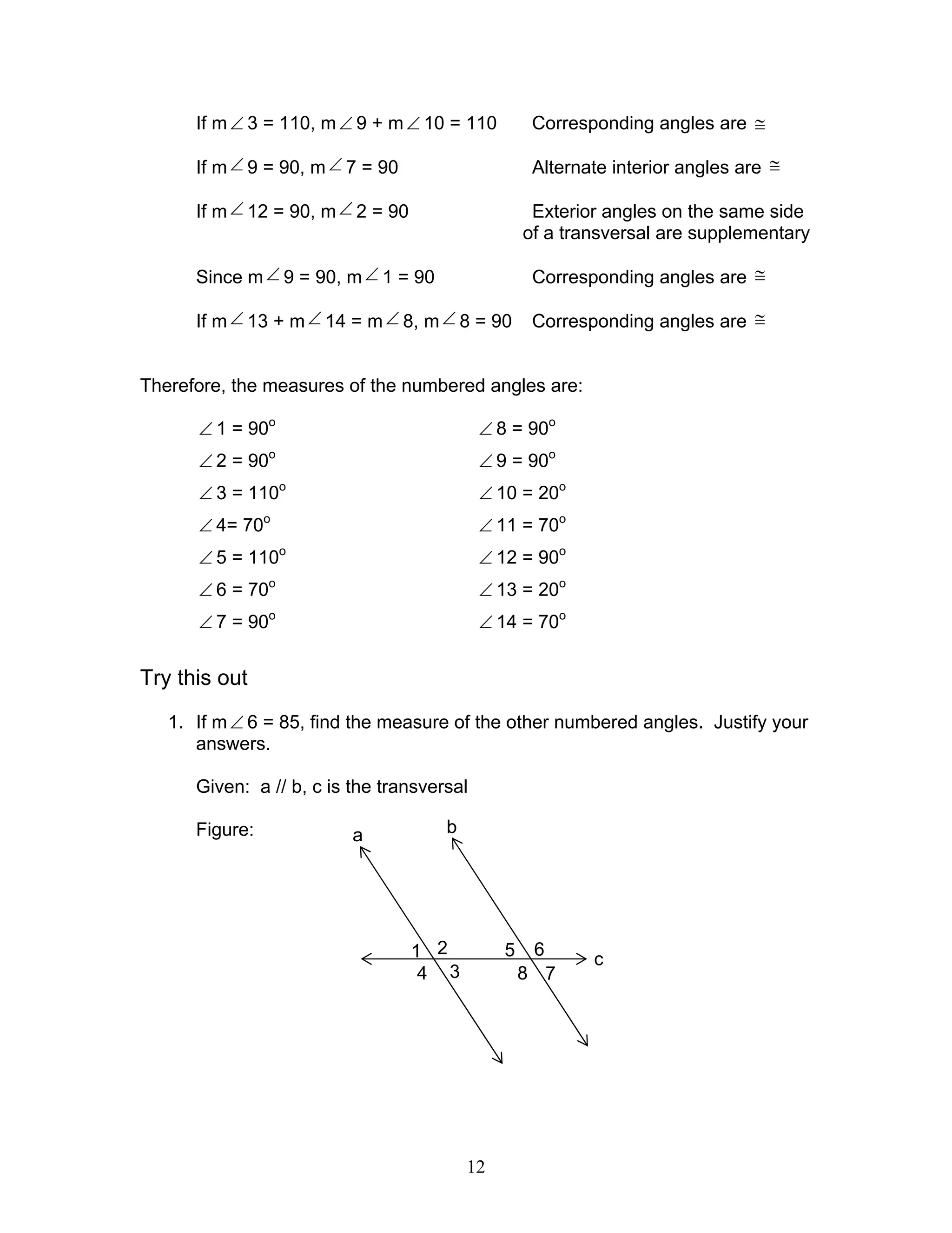12
If m∠ 3 = 110, m∠ 9 + m∠ 10 = 110 Corresponding angles are ≅
If m∠ 9 = 90, m∠ 7 = 90 Alternate interior angles are ≅
If m∠ 12 = 90, m∠ 2 = 90 Exterior angles on the same side
of a transversal are supplementary
Since m∠ 9 = 90, m∠ 1 = 90 Corresponding angles are ≅
If m∠ 13 + m∠ 14 = m∠ 8, m∠ 8 = 90 Corresponding angles are ≅
Therefore, the measures of the numbered angles are:
∠ 1 = 90o
∠ 8 = 90o
∠ 2 = 90o
∠ 9 = 90o
∠ 3 = 110o
∠ 10 = 20o
∠ 4= 70o
∠ 11 = 70o
∠ 5 = 110o
∠ 12 = 90o
∠ 6 = 70o
∠ 13 = 20o
∠ 7 = 90o
∠ 14 = 70o
Try this out
1. If m∠ 6 = 85, find the measure of the other numbered angles. Justify your
answers.
Given: a // b, c is the transversal
Figure: ba
c1
4
2
3
5
8
6
7
 