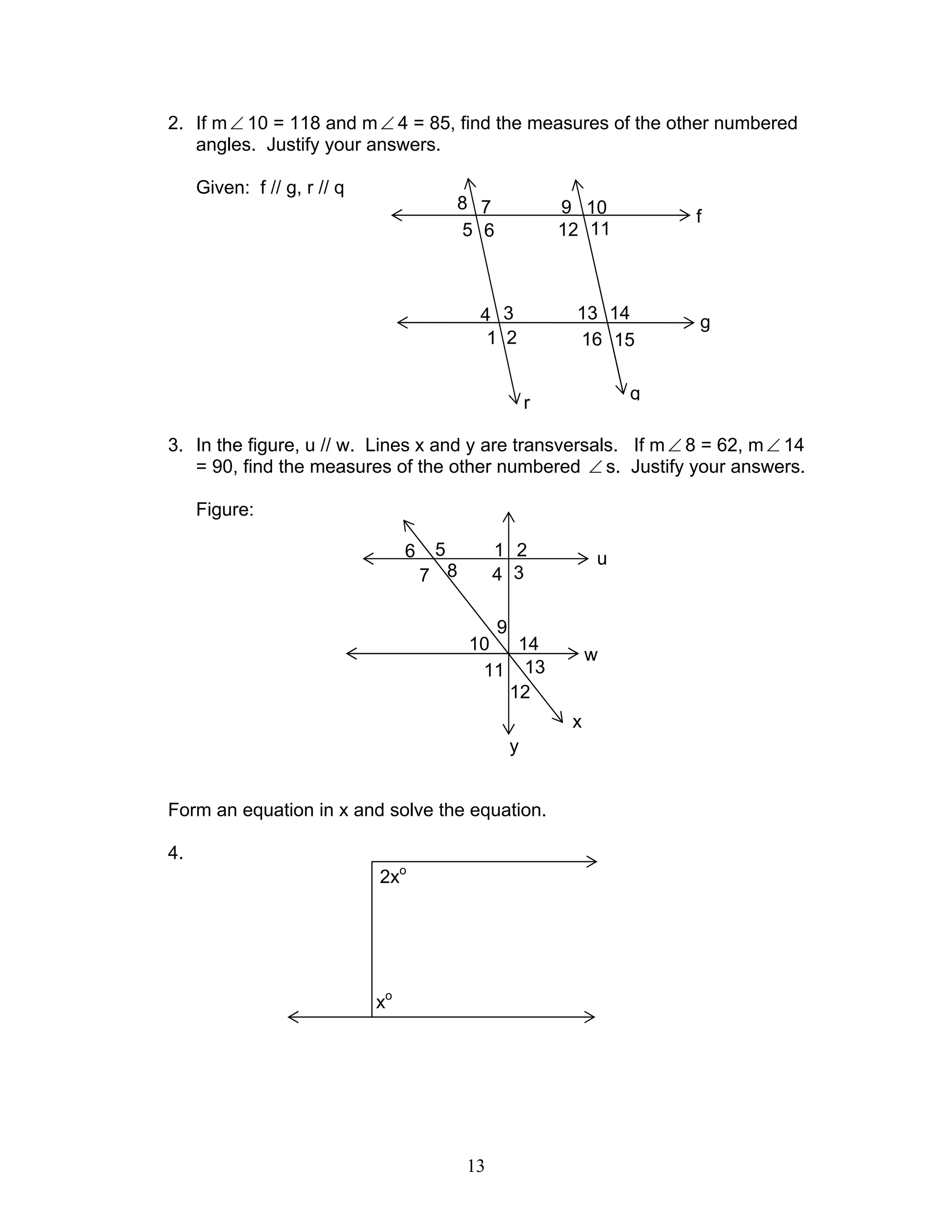 13
2. If m∠ 10 = 118 and m∠ 4 = 85, find the measures of the other numbered
angles. Justify your answers.
Given: f // g, r // q
3. In the figure, u // w. Lines x and y are transversals. If m∠ 8 = 62, m∠ 14
= 90, find the measures of the other numbered ∠ s. Justify your answers.
Figure:
Form an equation in x and solve the equation.
4.
f
g
16 15
13 14
1112
109
r
5
8
6
7
1
4
2
3
q
u
7
6
8
5
3
2
4
1
y
w
1410
11 13
12
x
9
2xo
xo
 
