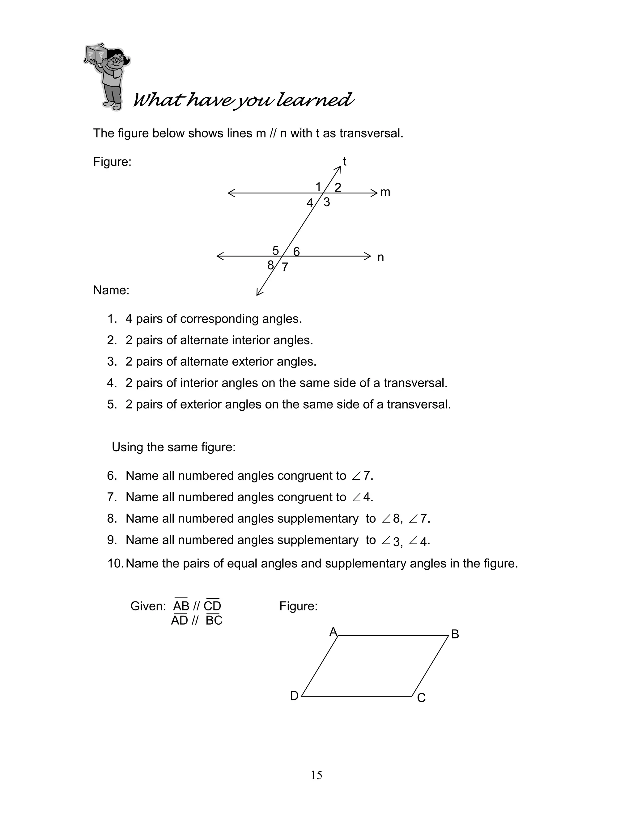 15
What have you learned
The figure below shows lines m // n with t as transversal.
Figure:
Name:
1. 4 pairs of corresponding angles.
2. 2 pairs of alternate interior angles.
3. 2 pairs of alternate exterior angles.
4. 2 pairs of interior angles on the same side of a transversal.
5. 2 pairs of exterior angles on the same side of a transversal.
Using the same figure:
6. Name all numbered angles congruent to ∠ 7.
7. Name all numbered angles congruent to ∠ 4.
8. Name all numbered angles supplementary to ∠ 8, ∠ 7.
9. Name all numbered angles supplementary to ∠ 3, ∠ 4.
10.Name the pairs of equal angles and supplementary angles in the figure.
Given: AB // CD Figure:
AD // BC
m
n
t
1
4
2
3
5
8
6
7
A B
CD
 