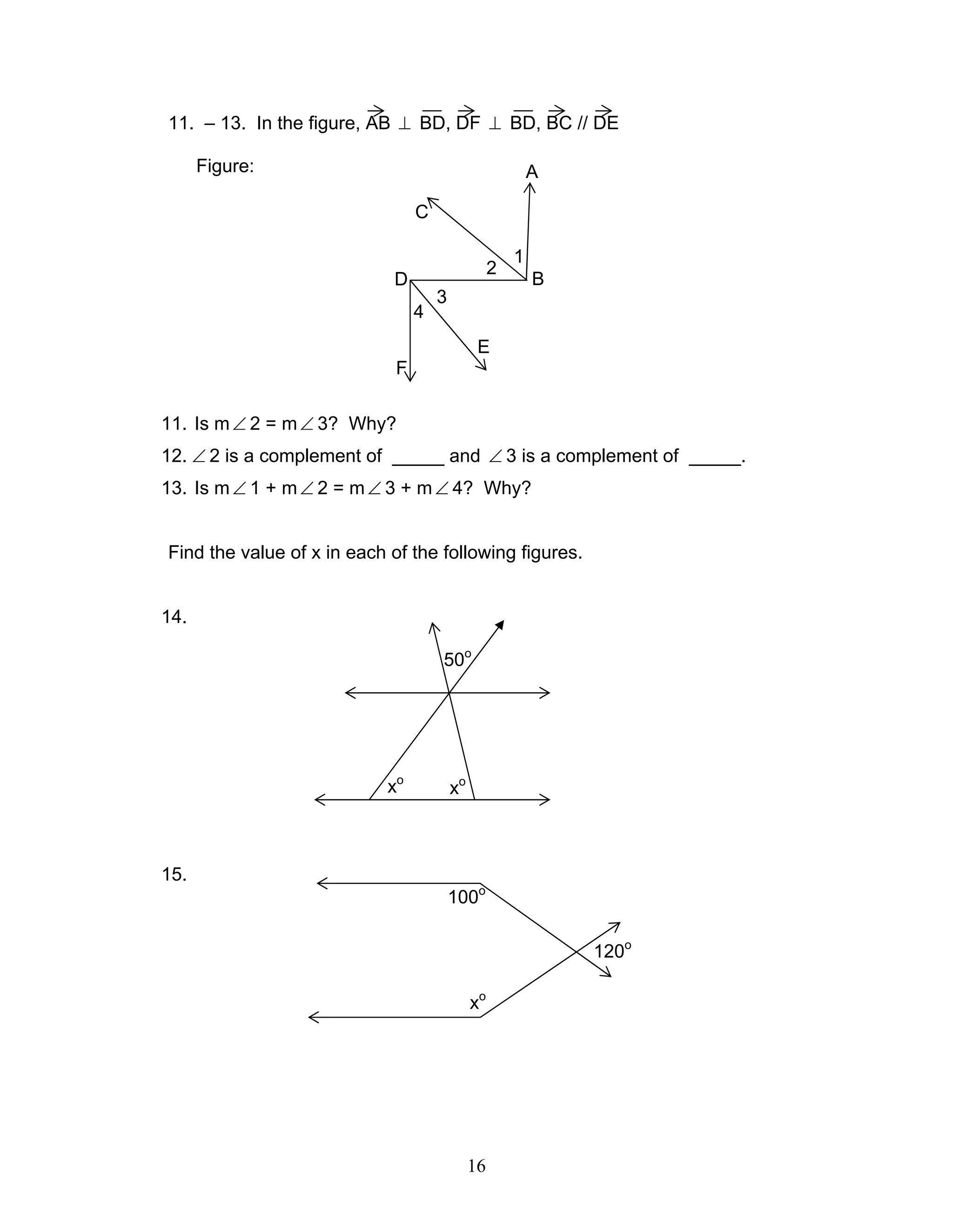16
11. – 13. In the figure, AB ⊥ BD, DF ⊥ BD, BC // DE
Figure:
11. Is m∠ 2 = m∠ 3? Why?
12. ∠ 2 is a complement of _____ and ∠ 3 is a complement of _____.
13. Is m∠ 1 + m∠ 2 = m∠ 3 + m∠ 4? Why?
Find the value of x in each of the following figures.
14.
15.
B
C
A
D
1
E
F
2
3
4
120o
100o
xo
50o
xo
xo
 