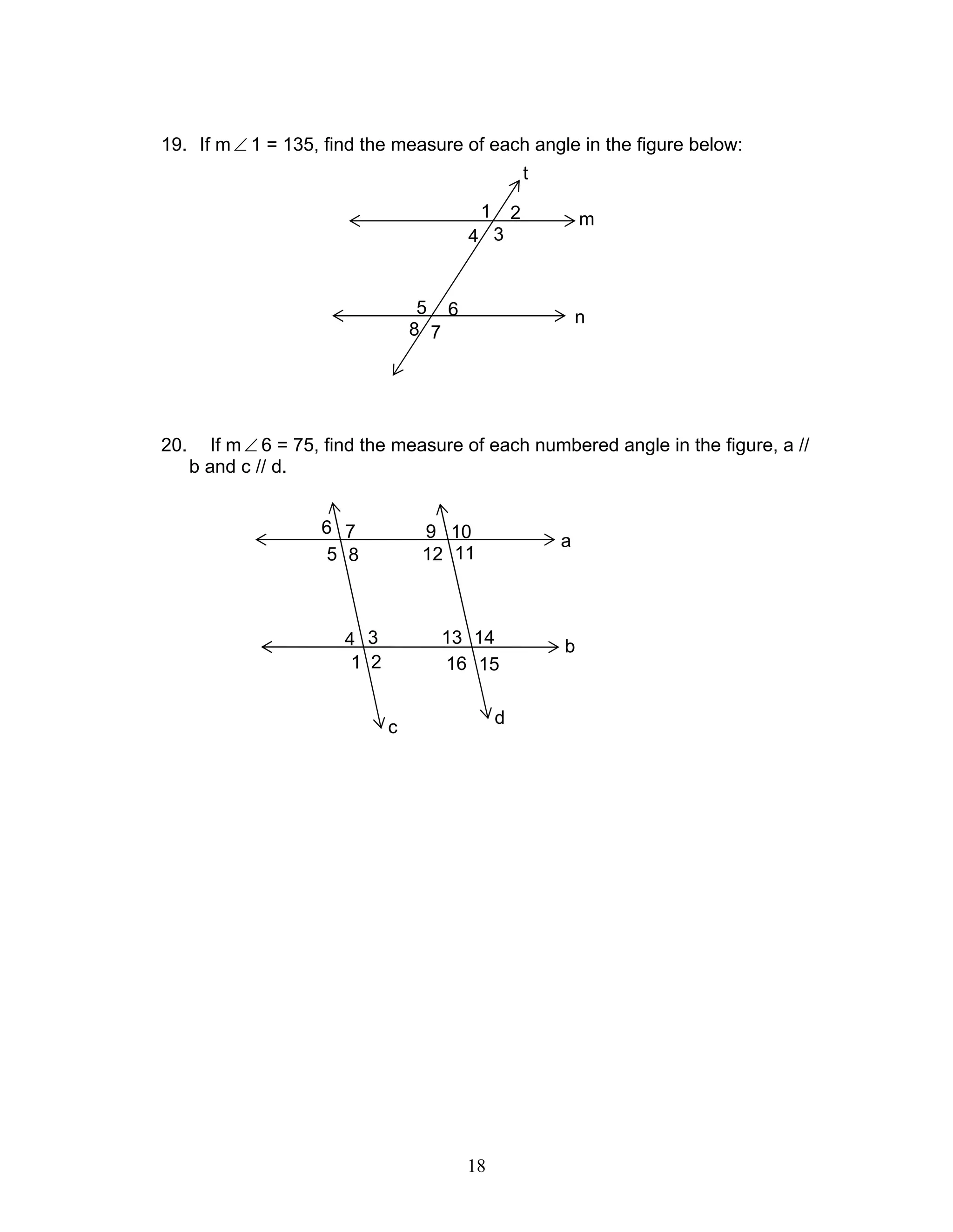 18
19. If m∠ 1 = 135, find the measure of each angle in the figure below:
20. If m∠ 6 = 75, find the measure of each numbered angle in the figure, a //
b and c // d.
m
n
t
1
4
2
3
5
8
6
7
a
b
16 15
13 14
1112
109
c
5
6
8
7
1
4
2
3
d
 