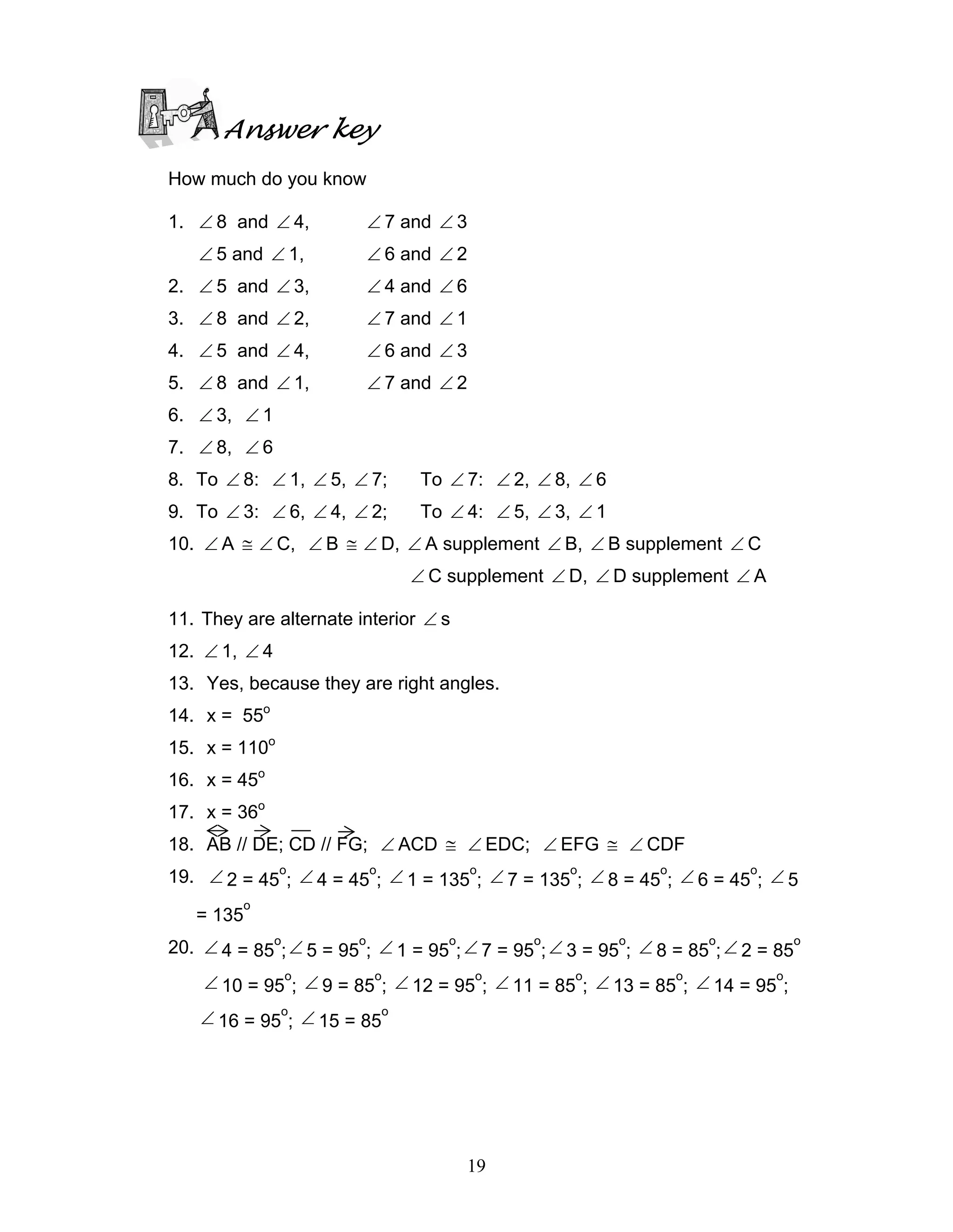19
Answer key
How much do you know
1. ∠ 8 and ∠ 4, ∠ 7 and ∠ 3
∠ 5 and ∠ 1, ∠ 6 and ∠ 2
2. ∠ 5 and ∠ 3, ∠ 4 and ∠ 6
3. ∠ 8 and ∠ 2, ∠ 7 and ∠ 1
4. ∠ 5 and ∠ 4, ∠ 6 and ∠ 3
5. ∠ 8 and ∠ 1, ∠ 7 and ∠ 2
6. ∠ 3, ∠ 1
7. ∠ 8, ∠ 6
8. To ∠ 8: ∠ 1, ∠ 5, ∠ 7; To ∠ 7: ∠ 2, ∠ 8, ∠ 6
9. To ∠ 3: ∠ 6, ∠ 4, ∠ 2; To ∠ 4: ∠ 5, ∠ 3, ∠ 1
10. ∠ A ≅ ∠ C, ∠ B ≅ ∠ D, ∠ A supplement ∠ B, ∠ B supplement ∠ C
∠ C supplement ∠ D, ∠ D supplement ∠ A
11. They are alternate interior ∠ s
12. ∠ 1, ∠ 4
13. Yes, because they are right angles.
14. x = 55o
15. x = 110o
16. x = 45o
17. x = 36o
18. AB // DE; CD // FG; ∠ ACD ≅ ∠ EDC; ∠ EFG ≅ ∠ CDF
19. ∠ 2 = 45
o
; ∠ 4 = 45
o
; ∠ 1 = 135
o
; ∠ 7 = 135
o
; ∠ 8 = 45
o
; ∠ 6 = 45
o
; ∠ 5
= 135
o
20. ∠ 4 = 85
o
;∠ 5 = 95
o
; ∠ 1 = 95
o
;∠ 7 = 95
o
;∠ 3 = 95
o
; ∠ 8 = 85
o
;∠ 2 = 85
o
∠ 10 = 95
o
; ∠ 9 = 85
o
; ∠ 12 = 95
o
; ∠ 11 = 85
o
; ∠ 13 = 85
o
; ∠ 14 = 95
o
;
∠ 16 = 95
o
; ∠ 15 = 85
o
 