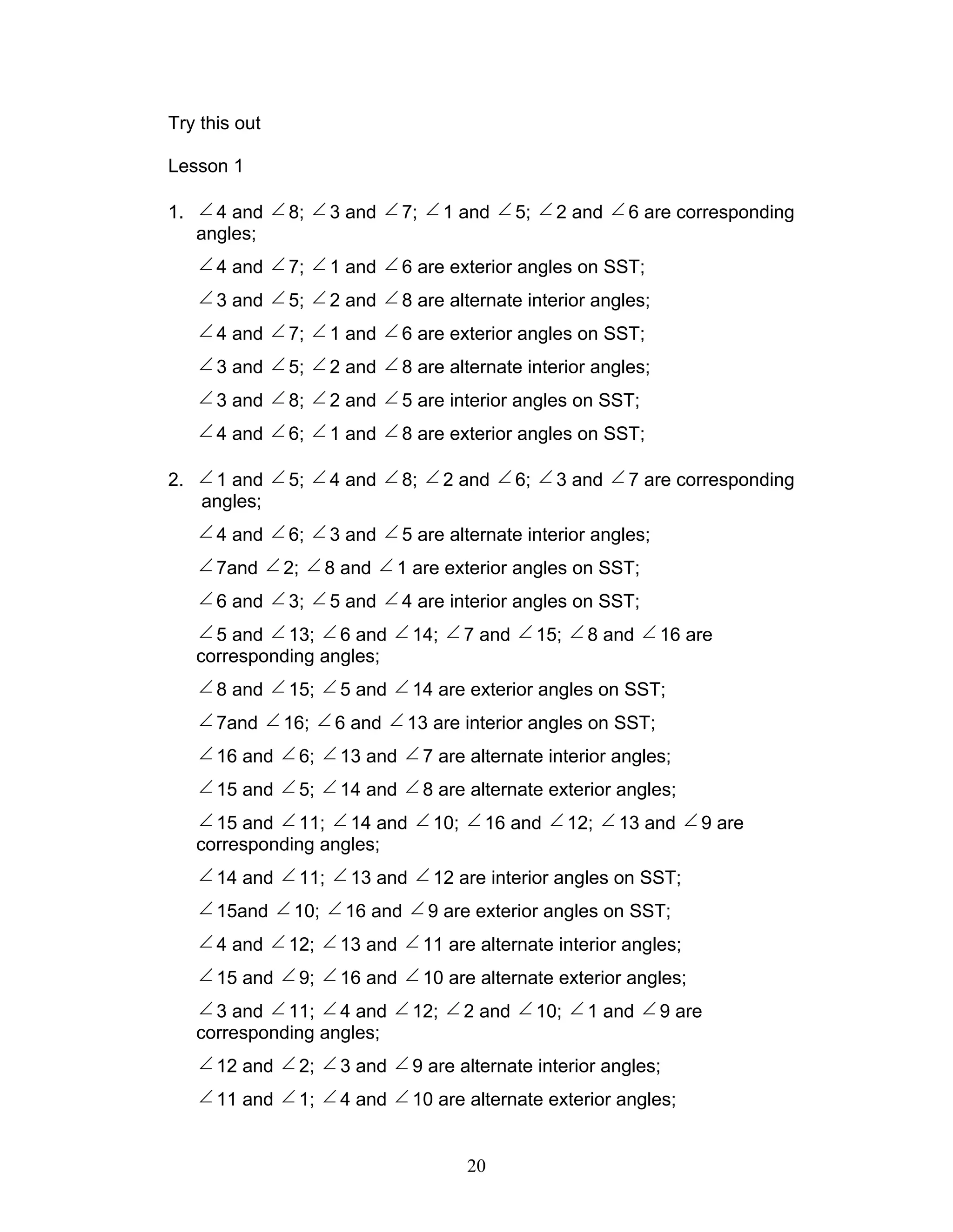 20
Try this out
Lesson 1
1. ∠ 4 and ∠ 8; ∠ 3 and ∠ 7; ∠ 1 and ∠ 5; ∠ 2 and ∠ 6 are corresponding
angles;
∠ 4 and ∠ 7; ∠ 1 and ∠ 6 are exterior angles on SST;
∠ 3 and ∠ 5; ∠ 2 and ∠ 8 are alternate interior angles;
∠ 4 and ∠ 7; ∠ 1 and ∠ 6 are exterior angles on SST;
∠ 3 and ∠ 5; ∠ 2 and ∠ 8 are alternate interior angles;
∠ 3 and ∠ 8; ∠ 2 and ∠ 5 are interior angles on SST;
∠ 4 and ∠ 6; ∠ 1 and ∠ 8 are exterior angles on SST;
2. ∠ 1 and ∠ 5; ∠ 4 and ∠ 8; ∠ 2 and ∠ 6; ∠ 3 and ∠ 7 are corresponding
angles;
∠ 4 and ∠ 6; ∠ 3 and ∠ 5 are alternate interior angles;
∠ 7and ∠ 2; ∠ 8 and ∠ 1 are exterior angles on SST;
∠ 6 and ∠ 3; ∠ 5 and ∠ 4 are interior angles on SST;
∠ 5 and ∠ 13; ∠ 6 and ∠ 14; ∠ 7 and ∠ 15; ∠ 8 and ∠ 16 are
corresponding angles;
∠ 8 and ∠ 15; ∠ 5 and ∠ 14 are exterior angles on SST;
∠ 7and ∠ 16; ∠ 6 and ∠ 13 are interior angles on SST;
∠ 16 and ∠ 6; ∠ 13 and ∠ 7 are alternate interior angles;
∠ 15 and ∠ 5; ∠ 14 and ∠ 8 are alternate exterior angles;
∠ 15 and ∠ 11; ∠ 14 and ∠ 10; ∠ 16 and ∠ 12; ∠ 13 and ∠ 9 are
corresponding angles;
∠ 14 and ∠ 11; ∠ 13 and ∠ 12 are interior angles on SST;
∠ 15and ∠ 10; ∠ 16 and ∠ 9 are exterior angles on SST;
∠ 4 and ∠ 12; ∠ 13 and ∠ 11 are alternate interior angles;
∠ 15 and ∠ 9; ∠ 16 and ∠ 10 are alternate exterior angles;
∠ 3 and ∠ 11; ∠ 4 and ∠ 12; ∠ 2 and ∠ 10; ∠ 1 and ∠ 9 are
corresponding angles;
∠ 12 and ∠ 2; ∠ 3 and ∠ 9 are alternate interior angles;
∠ 11 and ∠ 1; ∠ 4 and ∠ 10 are alternate exterior angles;
 