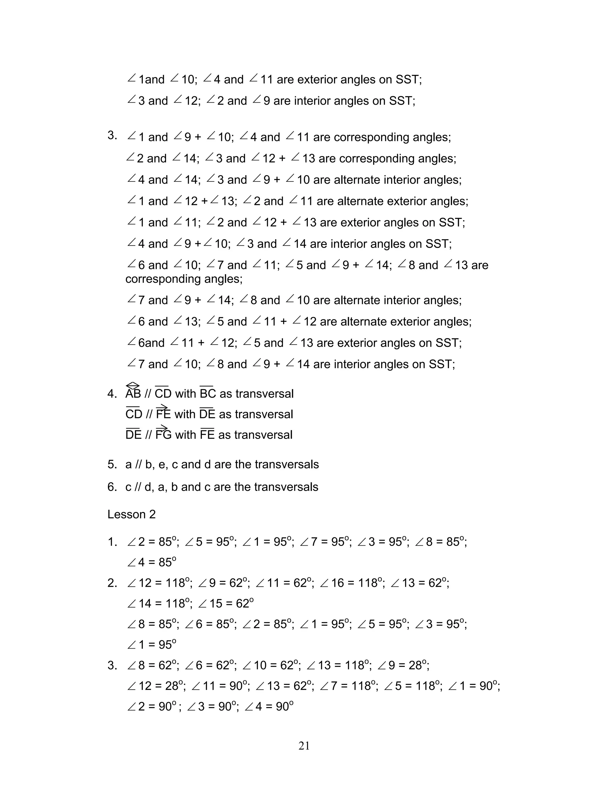 21
∠ 1and ∠ 10; ∠ 4 and ∠ 11 are exterior angles on SST;
∠ 3 and ∠ 12; ∠ 2 and ∠ 9 are interior angles on SST;
3. ∠ 1 and ∠ 9 + ∠ 10; ∠ 4 and ∠ 11 are corresponding angles;
∠ 2 and ∠ 14; ∠ 3 and ∠ 12 + ∠ 13 are corresponding angles;
∠ 4 and ∠ 14; ∠ 3 and ∠ 9 + ∠ 10 are alternate interior angles;
∠ 1 and ∠ 12 +∠ 13; ∠ 2 and ∠ 11 are alternate exterior angles;
∠ 1 and ∠ 11; ∠ 2 and ∠ 12 + ∠ 13 are exterior angles on SST;
∠ 4 and ∠ 9 +∠ 10; ∠ 3 and ∠ 14 are interior angles on SST;
∠ 6 and ∠ 10; ∠ 7 and ∠ 11; ∠ 5 and ∠ 9 + ∠ 14; ∠ 8 and ∠ 13 are
corresponding angles;
∠ 7 and ∠ 9 + ∠ 14; ∠ 8 and ∠ 10 are alternate interior angles;
∠ 6 and ∠ 13; ∠ 5 and ∠ 11 + ∠ 12 are alternate exterior angles;
∠ 6and ∠ 11 + ∠ 12; ∠ 5 and ∠ 13 are exterior angles on SST;
∠ 7 and ∠ 10; ∠ 8 and ∠ 9 + ∠ 14 are interior angles on SST;
4. AB // CD with BC as transversal
CD // FE with DE as transversal
DE // FG with FE as transversal
5. a // b, e, c and d are the transversals
6. c // d, a, b and c are the transversals
Lesson 2
1. ∠ 2 = 85o
; ∠ 5 = 95o
; ∠ 1 = 95o
; ∠ 7 = 95o
; ∠ 3 = 95o
; ∠ 8 = 85o
;
∠ 4 = 85o
2. ∠ 12 = 118o
; ∠ 9 = 62o
; ∠ 11 = 62o
; ∠ 16 = 118o
; ∠ 13 = 62o
;
∠ 14 = 118o
; ∠ 15 = 62o
∠ 8 = 85o
; ∠ 6 = 85o
; ∠ 2 = 85o
; ∠ 1 = 95o
; ∠ 5 = 95o
; ∠ 3 = 95o
;
∠ 1 = 95o
3. ∠ 8 = 62o
; ∠ 6 = 62o
; ∠ 10 = 62o
; ∠ 13 = 118o
; ∠ 9 = 28o
;
∠ 12 = 28o
; ∠ 11 = 90o
; ∠ 13 = 62o
; ∠ 7 = 118o
; ∠ 5 = 118o
; ∠ 1 = 90o
;
∠ 2 = 90o
; ∠ 3 = 90o
; ∠ 4 = 90o
 