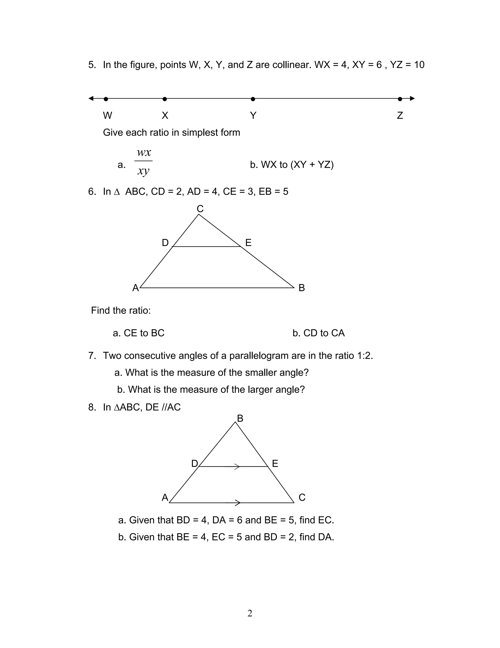 2
5. In the figure, points W, X, Y, and Z are collinear. WX = 4, XY = 6 , YZ = 10
● ● ● ●
W X Y Z
Give each ratio in simplest form
a.
xy
wx
b. WX to (XY + YZ)
6. In ∆ ABC, CD = 2, AD = 4, CE = 3, EB = 5
C
D E
A B
Find the ratio:
a. CE to BC b. CD to CA
7. Two consecutive angles of a parallelogram are in the ratio 1:2.
a. What is the measure of the smaller angle?
b. What is the measure of the larger angle?
8. In ∆ABC, DE //AC
B
D E
A C
a. Given that BD = 4, DA = 6 and BE = 5, find EC.
b. Given that BE = 4, EC = 5 and BD = 2, find DA.
 
