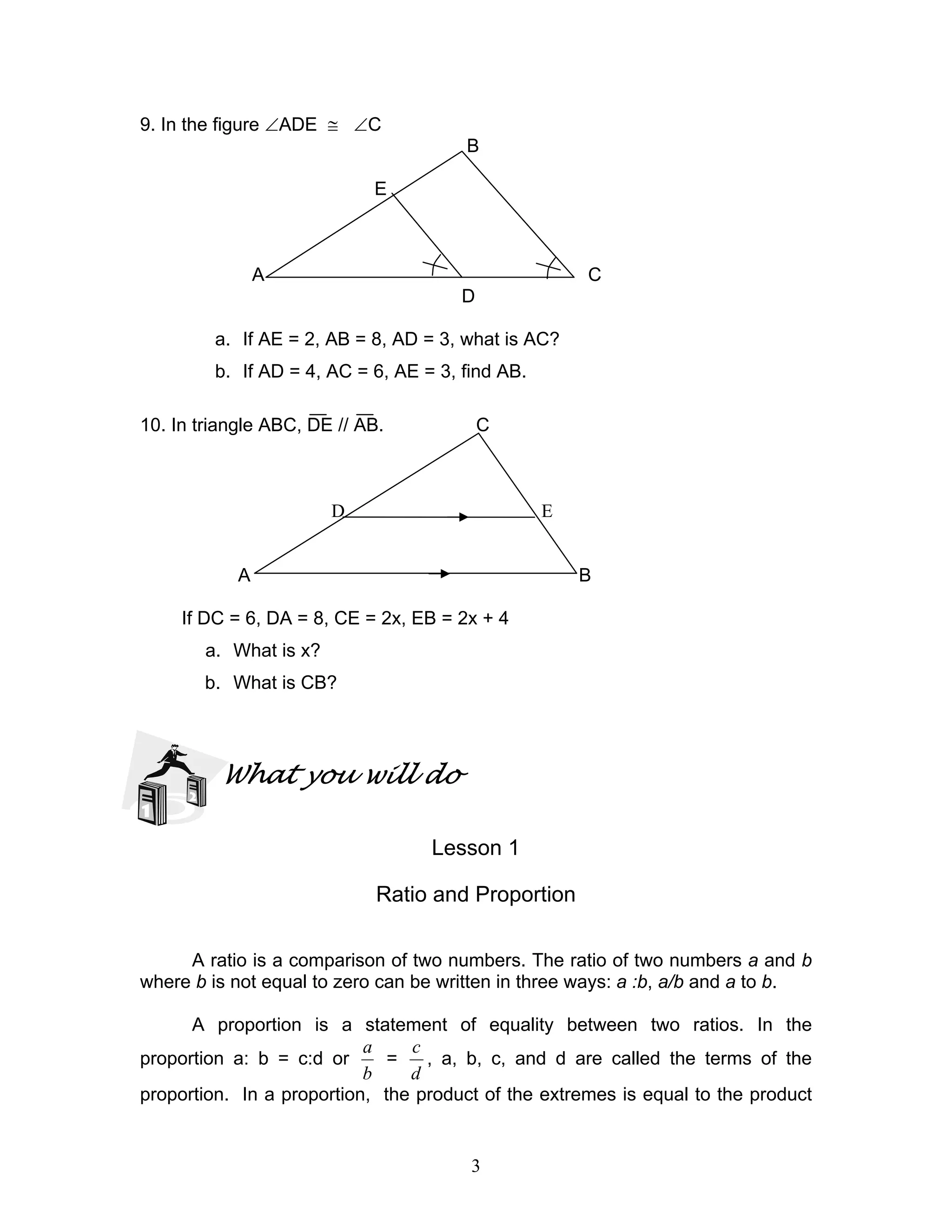 3
9. In the figure ∠ADE ≅ ∠C
B
E
A C
D
a. If AE = 2, AB = 8, AD = 3, what is AC?
b. If AD = 4, AC = 6, AE = 3, find AB.
10. In triangle ABC, DE // AB. C
D E
A B
If DC = 6, DA = 8, CE = 2x, EB = 2x + 4
a. What is x?
b. What is CB?
What you will do
Lesson 1
Ratio and Proportion
A ratio is a comparison of two numbers. The ratio of two numbers a and b
where b is not equal to zero can be written in three ways: a :b, a/b and a to b.
A proportion is a statement of equality between two ratios. In the
proportion a: b = c:d or
b
a
=
d
c
, a, b, c, and d are called the terms of the
proportion. In a proportion, the product of the extremes is equal to the product
 
