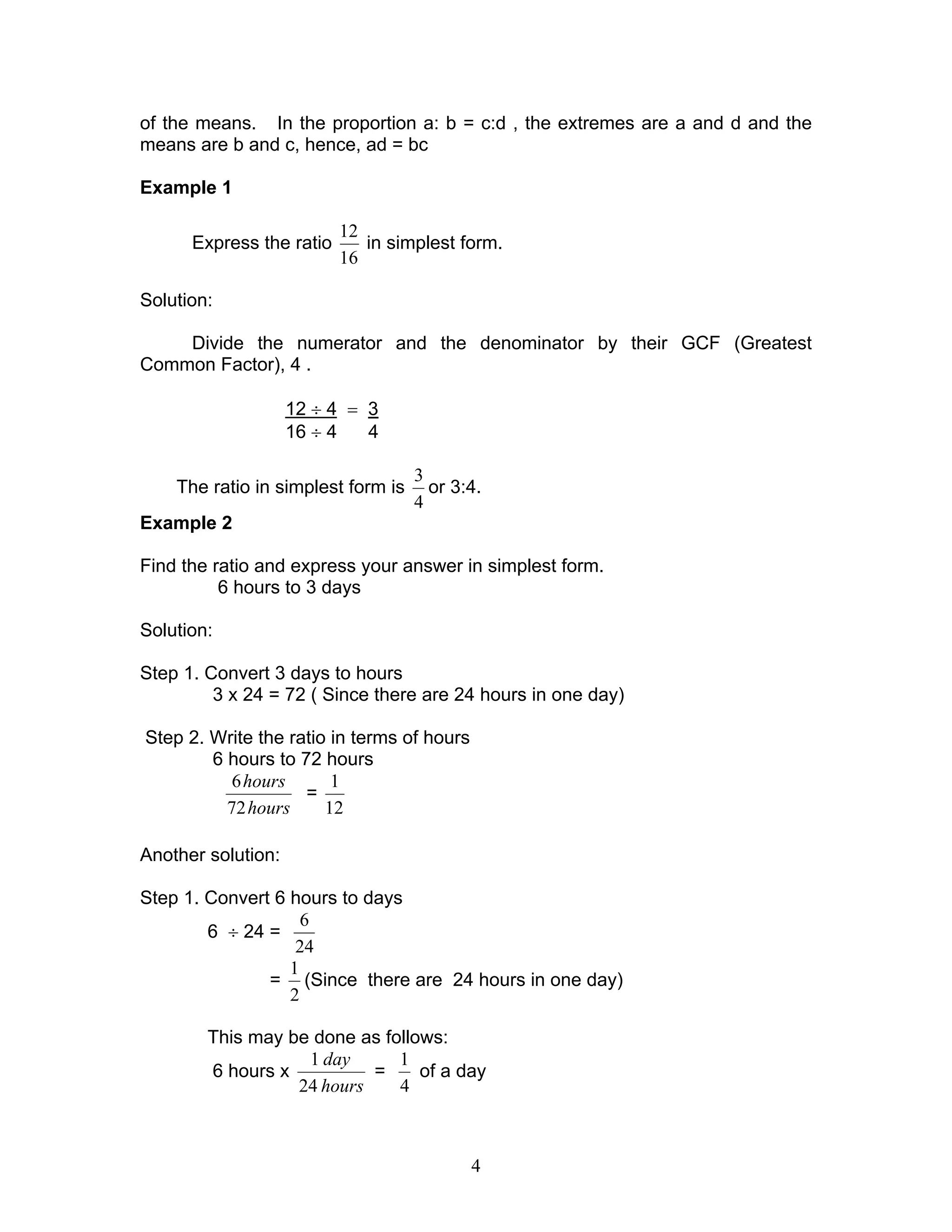4
of the means. In the proportion a: b = c:d , the extremes are a and d and the
means are b and c, hence, ad = bc
Example 1
Express the ratio
16
12
in simplest form.
Solution:
Divide the numerator and the denominator by their GCF (Greatest
Common Factor), 4 .
12 ÷ 4 = 3
16 ÷ 4 4
The ratio in simplest form is
4
3
or 3:4.
Example 2
Find the ratio and express your answer in simplest form.
6 hours to 3 days
Solution:
Step 1. Convert 3 days to hours
3 x 24 = 72 ( Since there are 24 hours in one day)
Step 2. Write the ratio in terms of hours
6 hours to 72 hours
hours
hours
72
6
=
12
1
Another solution:
Step 1. Convert 6 hours to days
6 ÷ 24 =
24
6
=
2
1
(Since there are 24 hours in one day)
This may be done as follows:
6 hours x
hours
day
24
1
=
4
1
of a day
 
