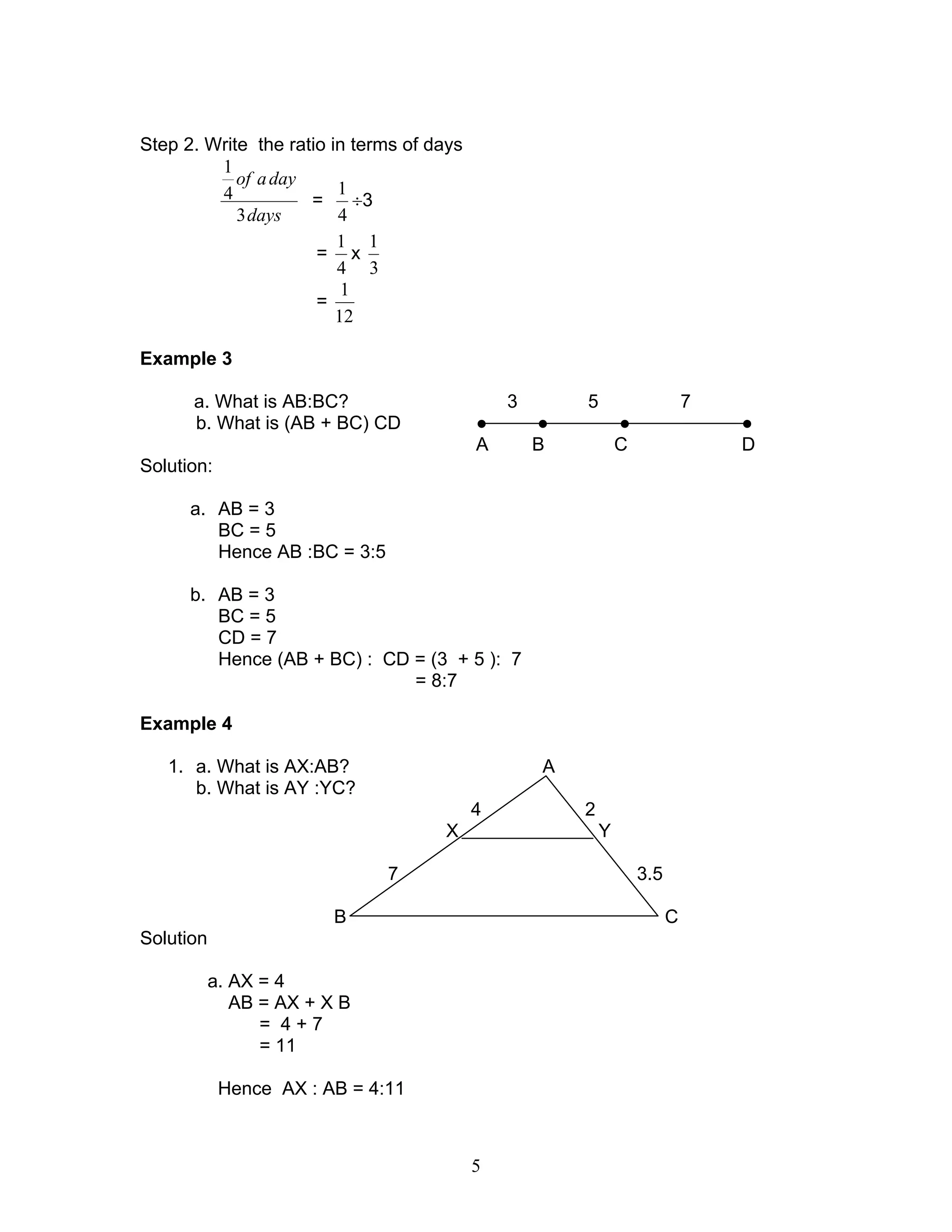 5
Step 2. Write the ratio in terms of days
days
dayaof
3
4
1
=
4
1
÷3
=
4
1
x
3
1
=
12
1
Example 3
a. What is AB:BC? 3 5 7
b. What is (AB + BC) CD ● ● ● ●
A B C D
Solution:
a. AB = 3
BC = 5
Hence AB :BC = 3:5
b. AB = 3
BC = 5
CD = 7
Hence (AB + BC) : CD = (3 + 5 ): 7
= 8:7
Example 4
1. a. What is AX:AB? A
b. What is AY :YC?
4 2
X Y
7 3.5
B C
Solution
a. AX = 4
AB = AX + X B
= 4 + 7
= 11
Hence AX : AB = 4:11
 