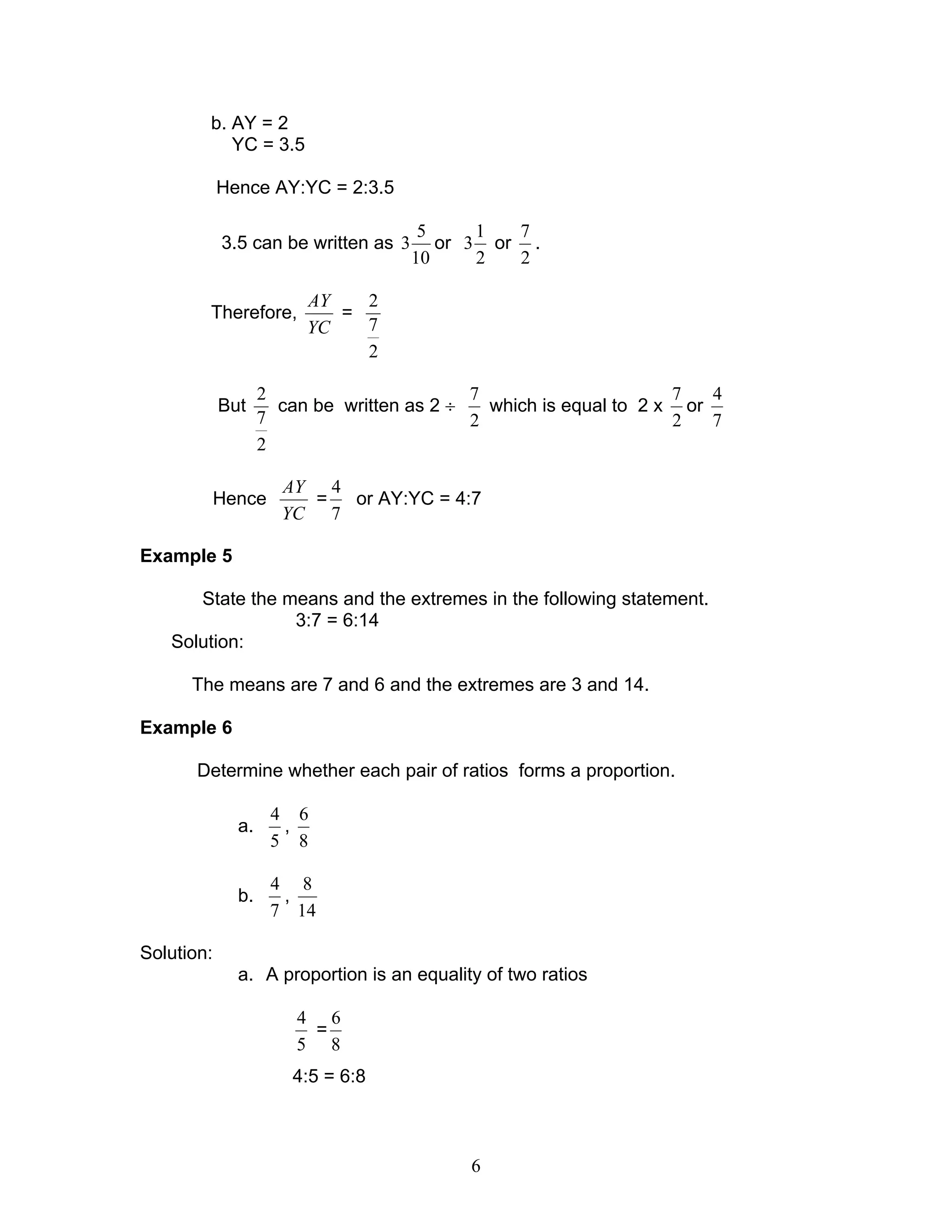 6
b. AY = 2
YC = 3.5
Hence AY:YC = 2:3.5
3.5 can be written as
10
5
3 or
2
1
3 or
2
7
.
Therefore,
YC
AY
=
2
7
2
But
2
7
2
can be written as 2 ÷
2
7
which is equal to 2 x
2
7
or
7
4
Hence
YC
AY
=
7
4
or AY:YC = 4:7
Example 5
State the means and the extremes in the following statement.
3:7 = 6:14
Solution:
The means are 7 and 6 and the extremes are 3 and 14.
Example 6
Determine whether each pair of ratios forms a proportion.
a.
5
4
,
8
6
b.
7
4
,
14
8
Solution:
a. A proportion is an equality of two ratios
5
4
=
8
6
4:5 = 6:8
 