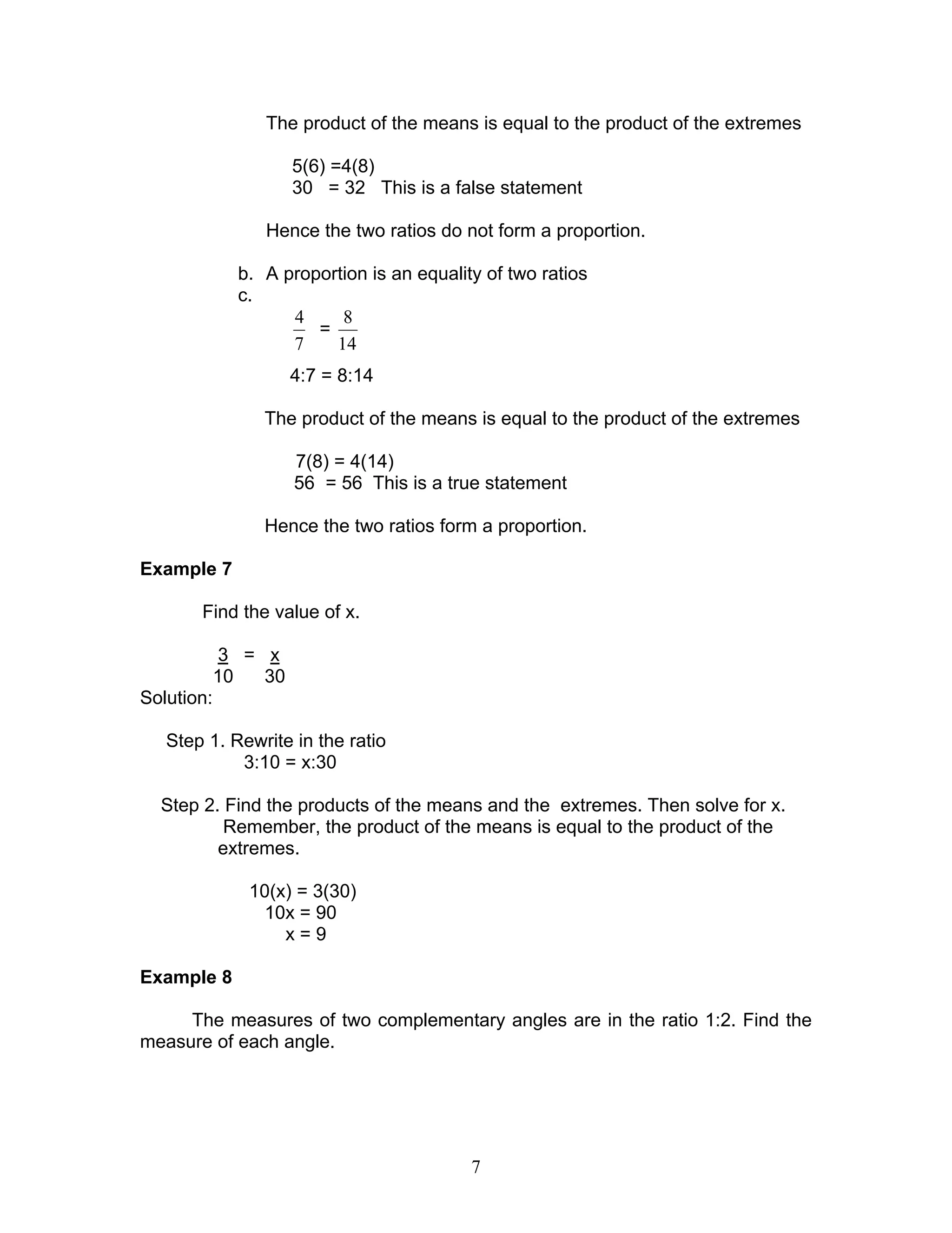 7
The product of the means is equal to the product of the extremes
5(6) =4(8)
30 = 32 This is a false statement
Hence the two ratios do not form a proportion.
b. A proportion is an equality of two ratios
c.
7
4
=
14
8
4:7 = 8:14
The product of the means is equal to the product of the extremes
7(8) = 4(14)
56 = 56 This is a true statement
Hence the two ratios form a proportion.
Example 7
Find the value of x.
3 = x
10 30
Solution:
Step 1. Rewrite in the ratio
3:10 = x:30
Step 2. Find the products of the means and the extremes. Then solve for x.
Remember, the product of the means is equal to the product of the
extremes.
10(x) = 3(30)
10x = 90
x = 9
Example 8
The measures of two complementary angles are in the ratio 1:2. Find the
measure of each angle.
 