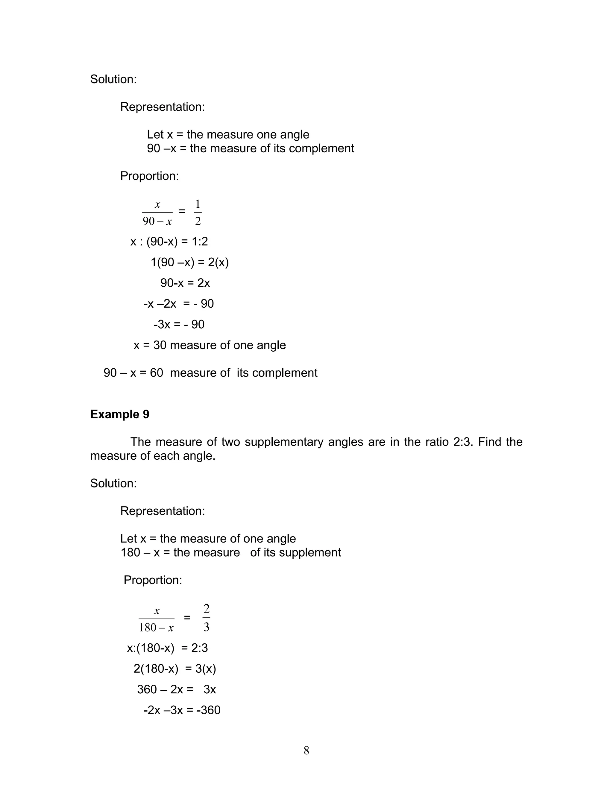 8
Solution:
Representation:
Let x = the measure one angle
90 –x = the measure of its complement
Proportion:
x
x
−90
=
2
1
x : (90-x) = 1:2
1(90 –x) = 2(x)
90-x = 2x
-x –2x = - 90
-3x = - 90
x = 30 measure of one angle
90 – x = 60 measure of its complement
Example 9
The measure of two supplementary angles are in the ratio 2:3. Find the
measure of each angle.
Solution:
Representation:
Let x = the measure of one angle
180 – x = the measure of its supplement
Proportion:
x
x
−180
=
3
2
x:(180-x) = 2:3
2(180-x) = 3(x)
360 – 2x = 3x
-2x –3x = -360
 