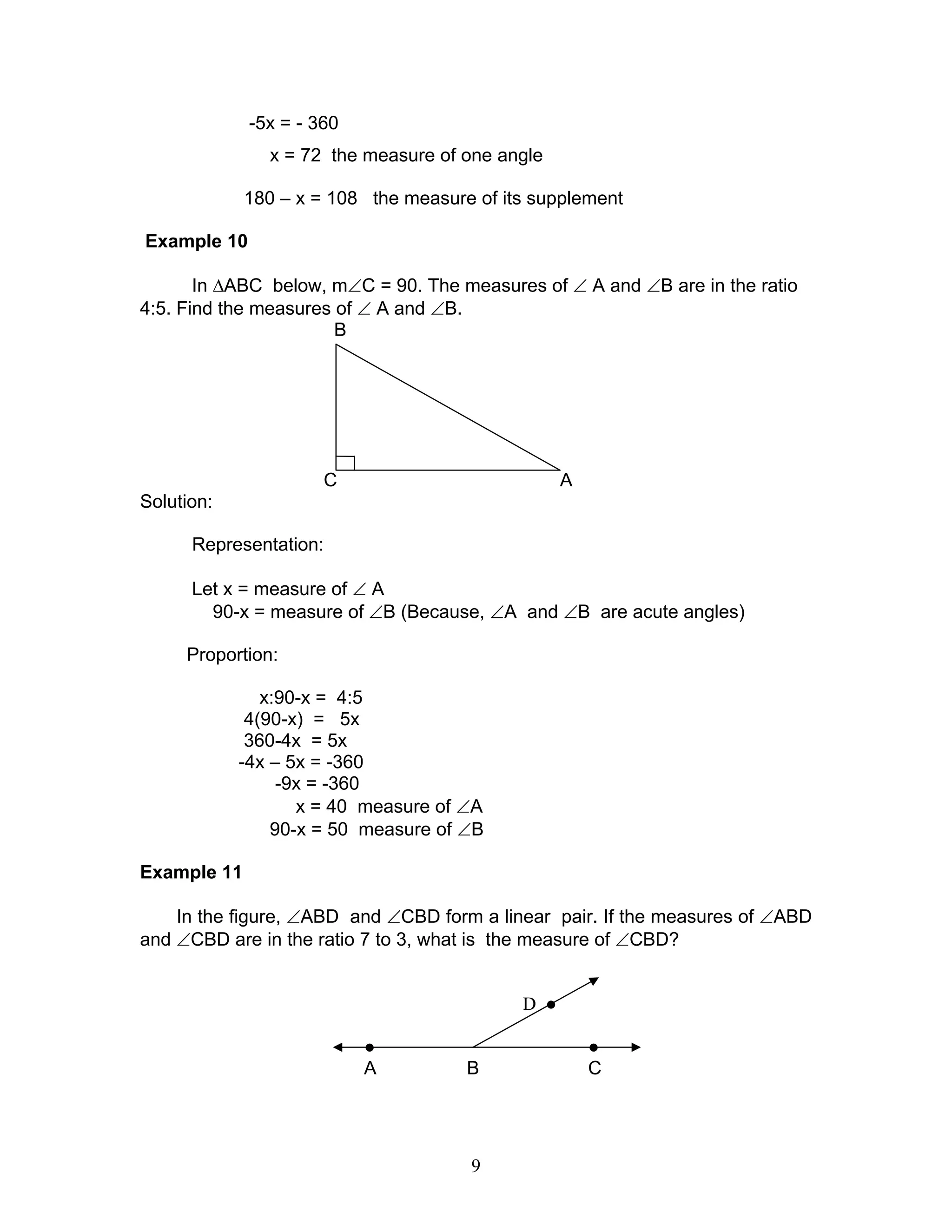 9
-5x = - 360
x = 72 the measure of one angle
180 – x = 108 the measure of its supplement
Example 10
In ∆ABC below, m∠C = 90. The measures of ∠ A and ∠B are in the ratio
4:5. Find the measures of ∠ A and ∠B.
B
C A
Solution:
Representation:
Let x = measure of ∠ A
90-x = measure of ∠B (Because, ∠A and ∠B are acute angles)
Proportion:
x:90-x = 4:5
4(90-x) = 5x
360-4x = 5x
-4x – 5x = -360
-9x = -360
x = 40 measure of ∠A
90-x = 50 measure of ∠B
Example 11
In the figure, ∠ABD and ∠CBD form a linear pair. If the measures of ∠ABD
and ∠CBD are in the ratio 7 to 3, what is the measure of ∠CBD?
D ●
● ●
A B C
 