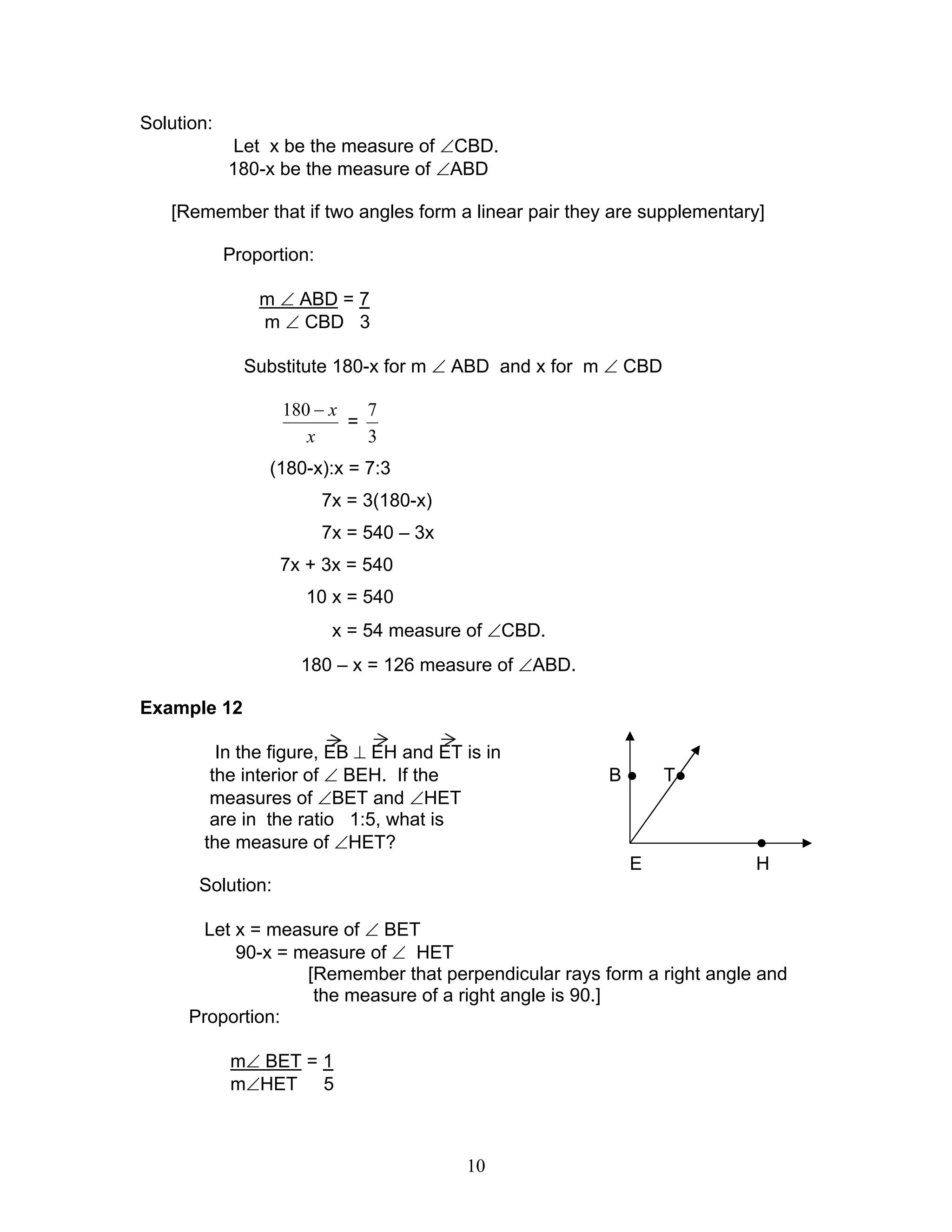 10
Solution:
Let x be the measure of ∠CBD.
180-x be the measure of ∠ABD
[Remember that if two angles form a linear pair they are supplementary]
Proportion:
m ∠ ABD = 7
m ∠ CBD 3
Substitute 180-x for m ∠ ABD and x for m ∠ CBD
x
x−180
=
3
7
(180-x):x = 7:3
7x = 3(180-x)
7x = 540 – 3x
7x + 3x = 540
10 x = 540
x = 54 measure of ∠CBD.
180 – x = 126 measure of ∠ABD.
Example 12
In the figure, EB ⊥ EH and ET is in
the interior of ∠ BEH. If the B ● T●
measures of ∠BET and ∠HET
are in the ratio 1:5, what is
the measure of ∠HET? ●
E H
Solution:
Let x = measure of ∠ BET
90-x = measure of ∠ HET
[Remember that perpendicular rays form a right angle and
the measure of a right angle is 90.]
Proportion:
m∠ BET = 1
m∠HET 5
 