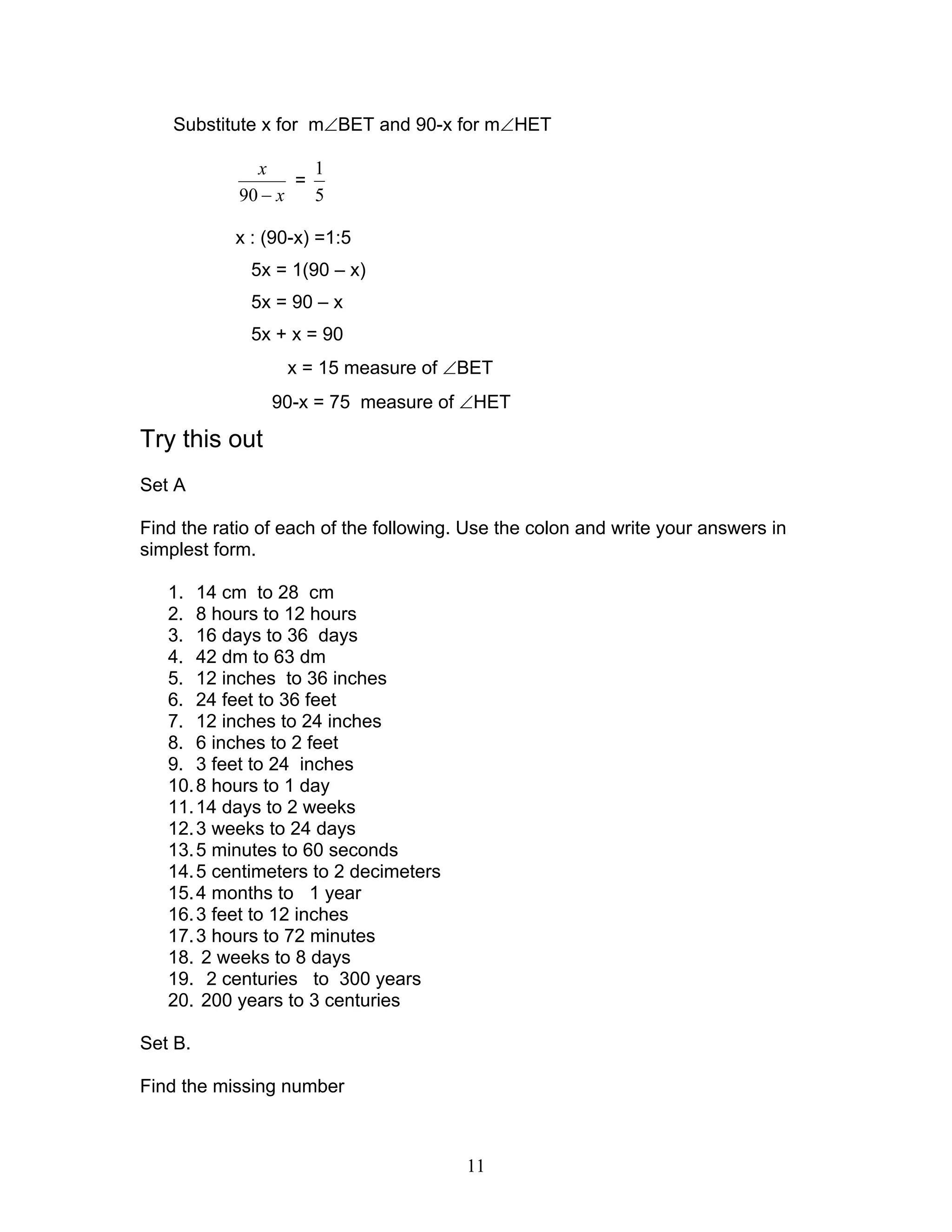 11
Substitute x for m∠BET and 90-x for m∠HET
x
x
−90
=
5
1
x : (90-x) =1:5
5x = 1(90 – x)
5x = 90 – x
5x + x = 90
x = 15 measure of ∠BET
90-x = 75 measure of ∠HET
Try this out
Set A
Find the ratio of each of the following. Use the colon and write your answers in
simplest form.
1. 14 cm to 28 cm
2. 8 hours to 12 hours
3. 16 days to 36 days
4. 42 dm to 63 dm
5. 12 inches to 36 inches
6. 24 feet to 36 feet
7. 12 inches to 24 inches
8. 6 inches to 2 feet
9. 3 feet to 24 inches
10.8 hours to 1 day
11.14 days to 2 weeks
12.3 weeks to 24 days
13.5 minutes to 60 seconds
14.5 centimeters to 2 decimeters
15.4 months to 1 year
16.3 feet to 12 inches
17.3 hours to 72 minutes
18. 2 weeks to 8 days
19. 2 centuries to 300 years
20. 200 years to 3 centuries
Set B.
Find the missing number
 