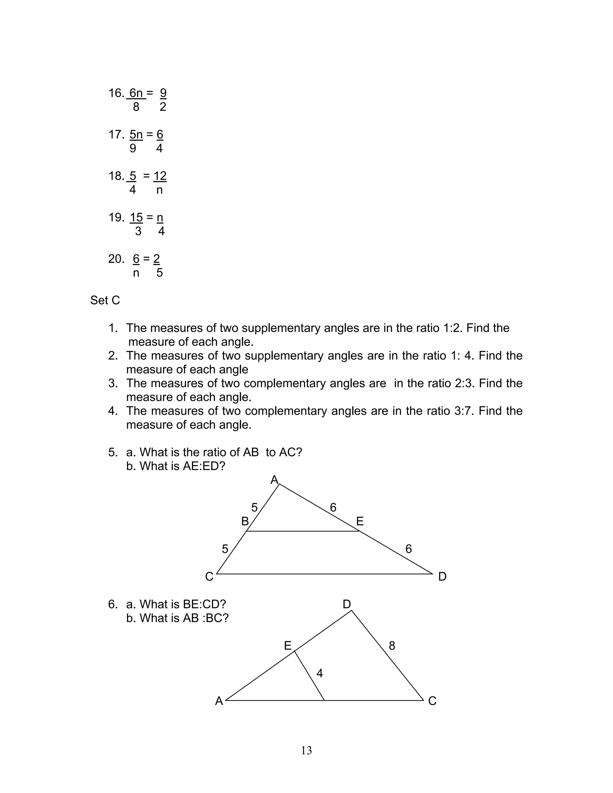 13
16. 6n = 9
8 2
17. 5n = 6
9 4
18. 5 = 12
4 n
19. 15 = n
3 4
20. 6 = 2
n 5
Set C
1. The measures of two supplementary angles are in the ratio 1:2. Find the
measure of each angle.
2. The measures of two supplementary angles are in the ratio 1: 4. Find the
measure of each angle
3. The measures of two complementary angles are in the ratio 2:3. Find the
measure of each angle.
4. The measures of two complementary angles are in the ratio 3:7. Find the
measure of each angle.
5. a. What is the ratio of AB to AC?
b. What is AE:ED?
A
5 6
B E
5 6
C D
6. a. What is BE:CD? D
b. What is AB :BC?
E 8
4
A C
 