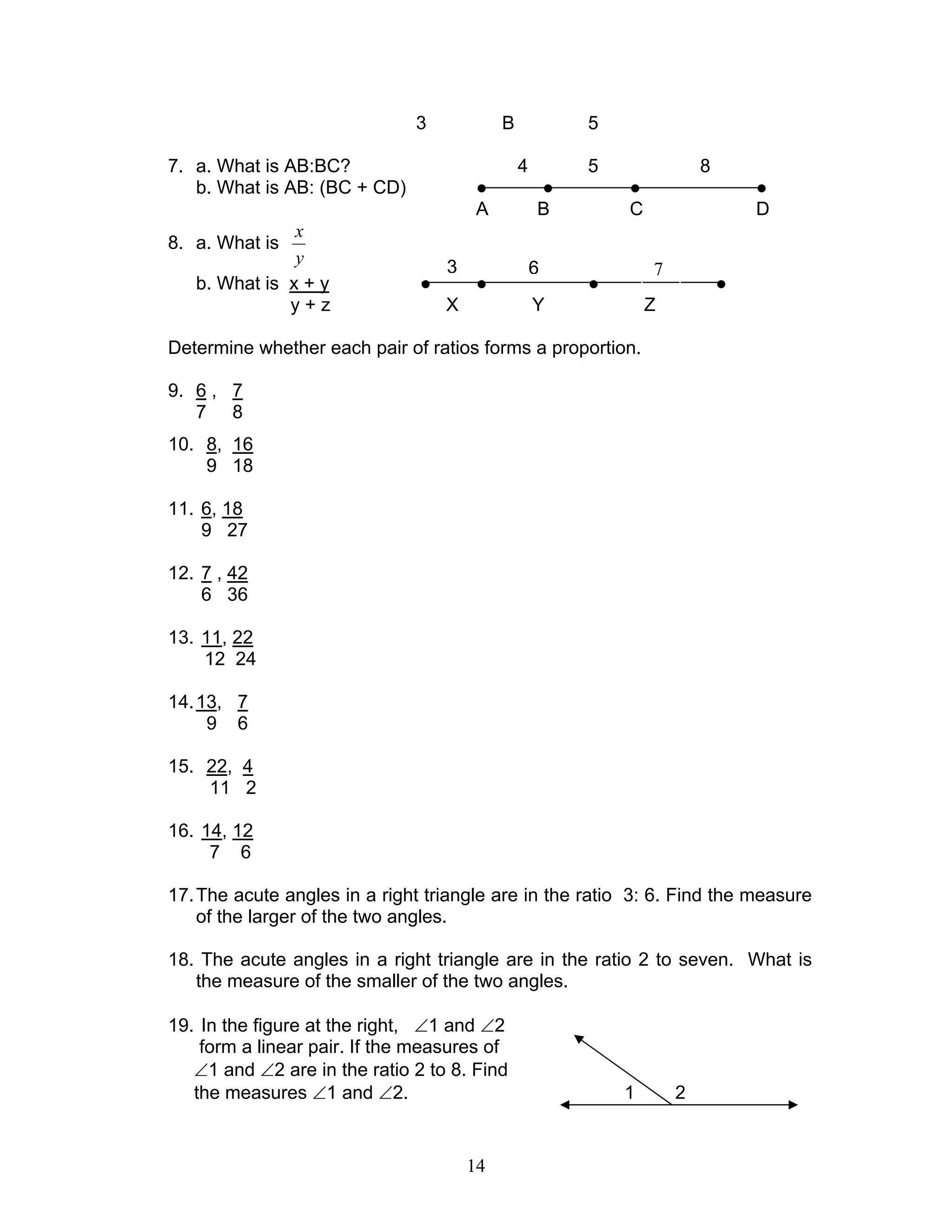 14
3 B 5
7. a. What is AB:BC? 4 5 8
b. What is AB: (BC + CD) ● ● ● ●
A B C D
8. a. What is
y
x
b. What is x + y ● ● ● ●
y + z X Y Z
Determine whether each pair of ratios forms a proportion.
9. 6 , 7
7 8
10. 8, 16
9 18
11. 6, 18
9 27
12. 7 , 42
6 36
13. 11, 22
12 24
14.13, 7
9 6
15. 22, 4
11 2
16. 14, 12
7 6
17.The acute angles in a right triangle are in the ratio 3: 6. Find the measure
of the larger of the two angles.
18. The acute angles in a right triangle are in the ratio 2 to seven. What is
the measure of the smaller of the two angles.
19. In the figure at the right, ∠1 and ∠2
form a linear pair. If the measures of
∠1 and ∠2 are in the ratio 2 to 8. Find
the measures ∠1 and ∠2. 1 2
3 6 7
 