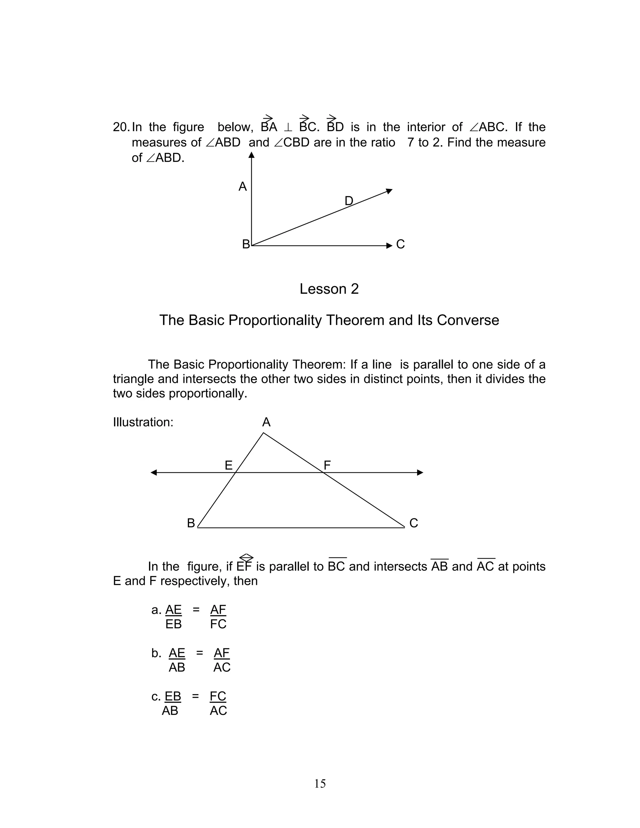 15
20.In the figure below, BA ⊥ BC. BD is in the interior of ∠ABC. If the
measures of ∠ABD and ∠CBD are in the ratio 7 to 2. Find the measure
of ∠ABD.
A
D
B C
Lesson 2
The Basic Proportionality Theorem and Its Converse
The Basic Proportionality Theorem: If a line is parallel to one side of a
triangle and intersects the other two sides in distinct points, then it divides the
two sides proportionally.
Illustration: A
E F
B C
In the figure, if EF is parallel to BC and intersects AB and AC at points
E and F respectively, then
a. AE = AF
EB FC
b. AE = AF
AB AC
c. EB = FC
AB AC
 
