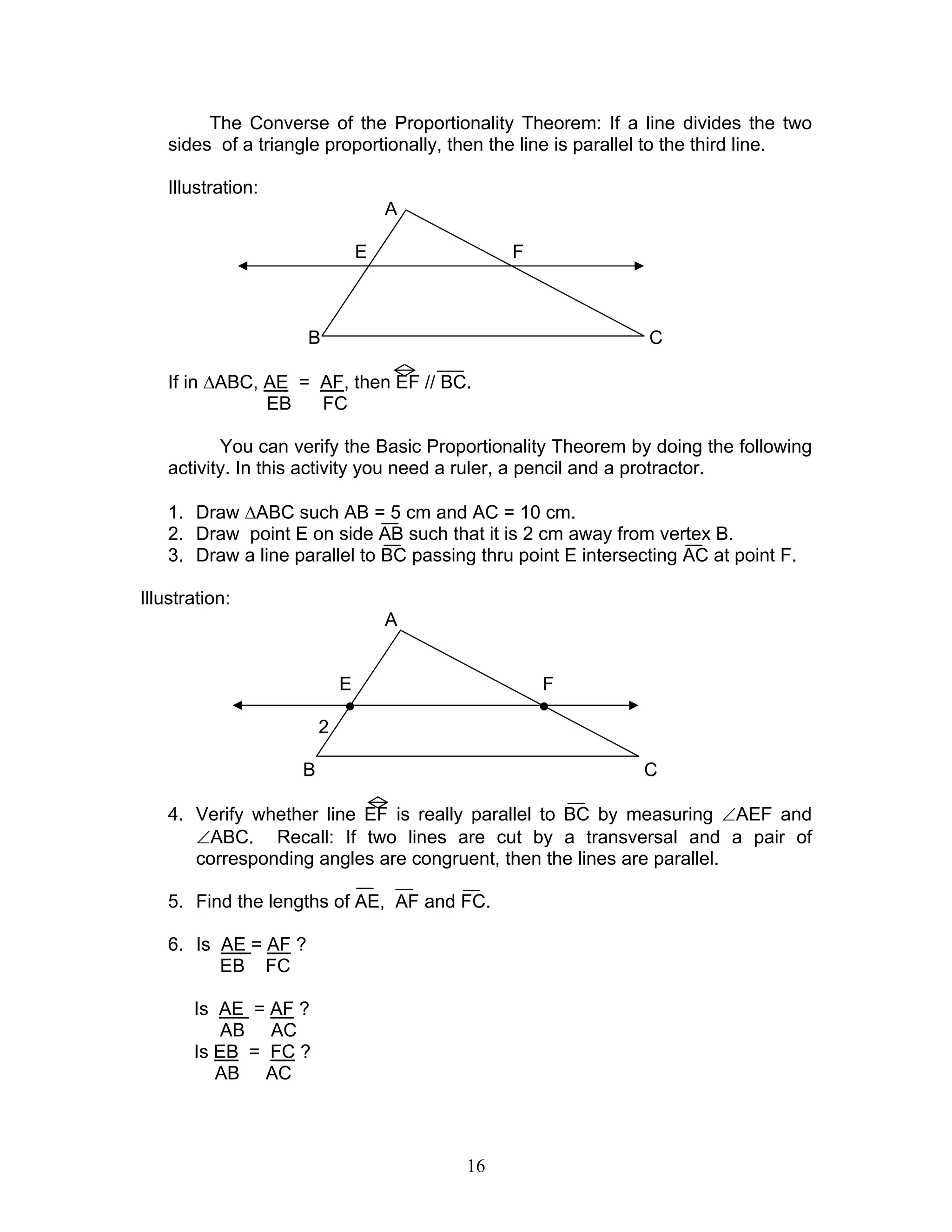 16
The Converse of the Proportionality Theorem: If a line divides the two
sides of a triangle proportionally, then the line is parallel to the third line.
Illustration:
A
E F
B C
If in ∆ABC, AE = AF, then EF // BC.
EB FC
You can verify the Basic Proportionality Theorem by doing the following
activity. In this activity you need a ruler, a pencil and a protractor.
1. Draw ∆ABC such AB = 5 cm and AC = 10 cm.
2. Draw point E on side AB such that it is 2 cm away from vertex B.
3. Draw a line parallel to BC passing thru point E intersecting AC at point F.
Illustration:
A
E F
● ●
2
B C
4. Verify whether line EF is really parallel to BC by measuring ∠AEF and
∠ABC. Recall: If two lines are cut by a transversal and a pair of
corresponding angles are congruent, then the lines are parallel.
5. Find the lengths of AE, AF and FC.
6. Is AE = AF ?
EB FC
Is AE = AF ?
AB AC
Is EB = FC ?
AB AC
 