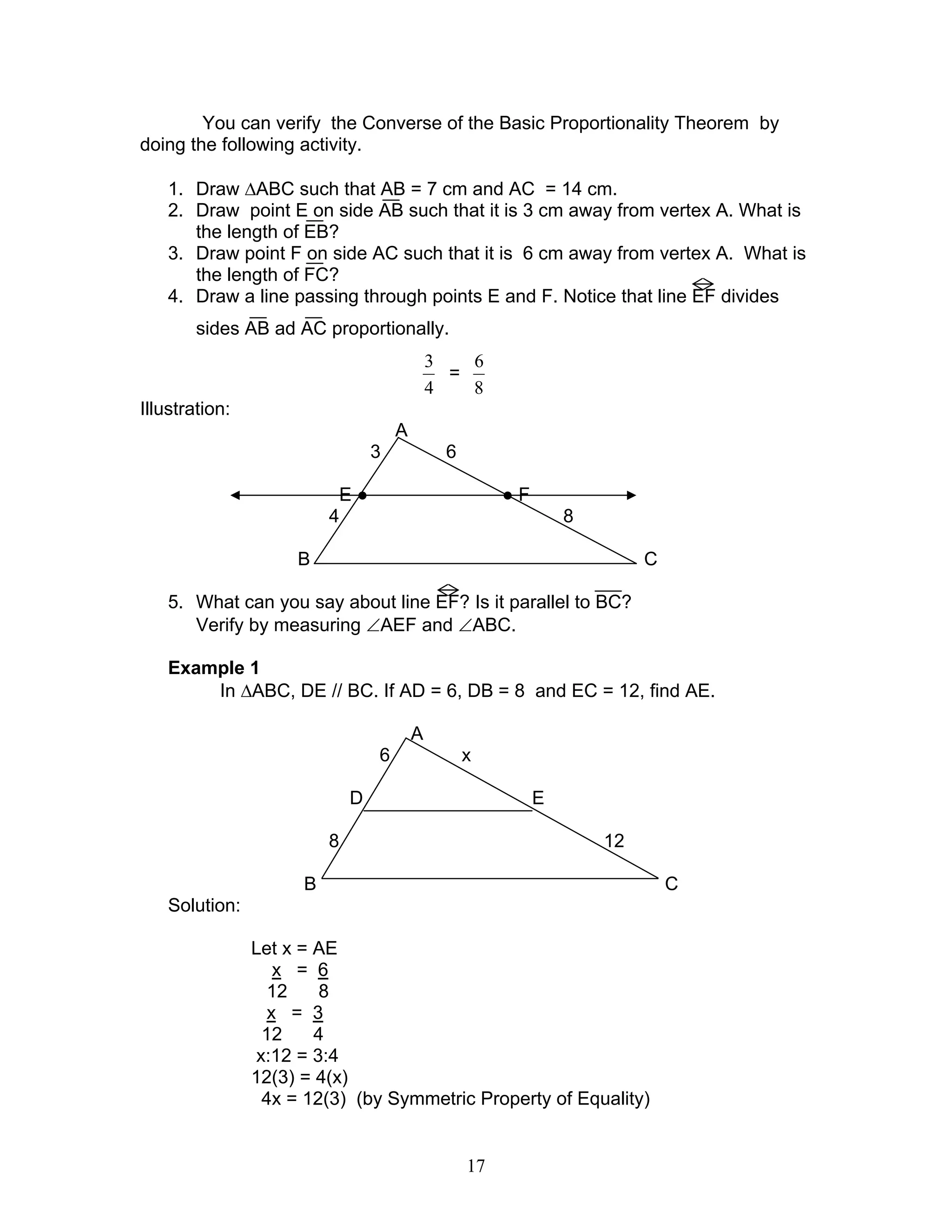 17
You can verify the Converse of the Basic Proportionality Theorem by
doing the following activity.
1. Draw ∆ABC such that AB = 7 cm and AC = 14 cm.
2. Draw point E on side AB such that it is 3 cm away from vertex A. What is
the length of EB?
3. Draw point F on side AC such that it is 6 cm away from vertex A. What is
the length of FC?
4. Draw a line passing through points E and F. Notice that line EF divides
sides AB ad AC proportionally.
4
3
=
8
6
Illustration:
A
3 6
E ● ● F
4 8
B C
5. What can you say about line EF? Is it parallel to BC?
Verify by measuring ∠AEF and ∠ABC.
Example 1
In ∆ABC, DE // BC. If AD = 6, DB = 8 and EC = 12, find AE.
A
6 x
D E
8 12
B C
Solution:
Let x = AE
x = 6
12 8
x = 3
12 4
x:12 = 3:4
12(3) = 4(x)
4x = 12(3) (by Symmetric Property of Equality)
 