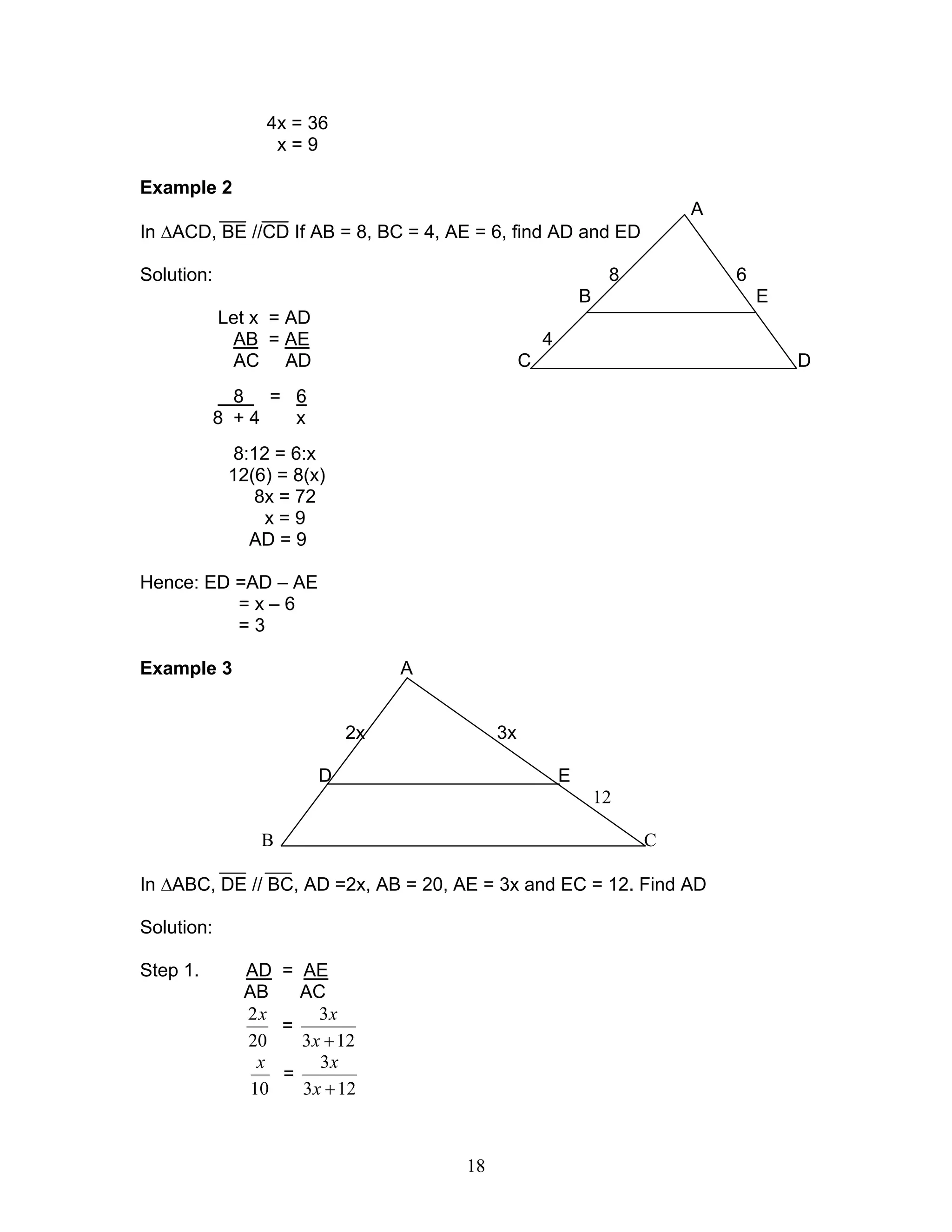 18
4x = 36
x = 9
Example 2
A
In ∆ACD, BE //CD If AB = 8, BC = 4, AE = 6, find AD and ED
Solution: 8 6
B E
Let x = AD
AB = AE 4
AC AD C D
8 = 6
8 + 4 x
8:12 = 6:x
12(6) = 8(x)
8x = 72
x = 9
AD = 9
Hence: ED =AD – AE
= x – 6
= 3
Example 3 A
2x 3x
D E
12
B C
In ∆ABC, DE // BC, AD =2x, AB = 20, AE = 3x and EC = 12. Find AD
Solution:
Step 1. AD = AE
AB AC
20
2x
=
123
3
+x
x
10
x
=
123
3
+x
x
 
