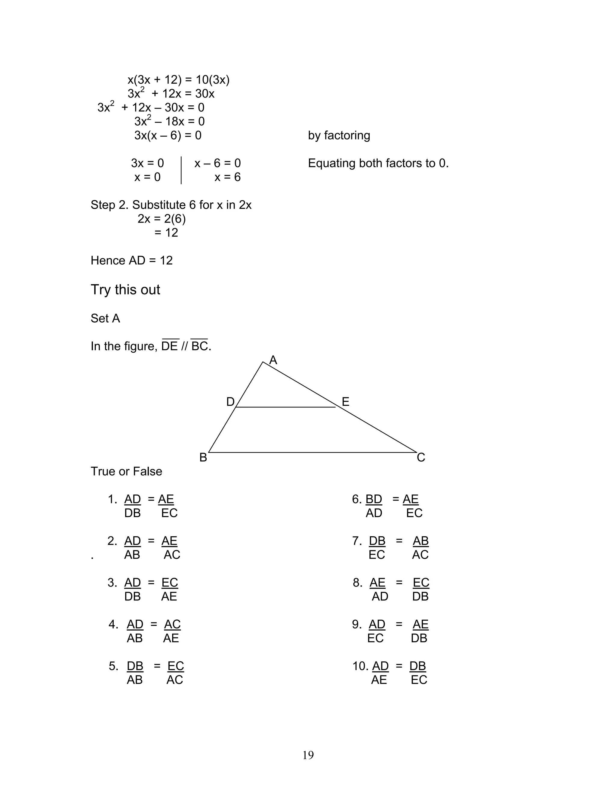 19
x(3x + 12) = 10(3x)
3x2
+ 12x = 30x
3x2
+ 12x – 30x = 0
3x2
– 18x = 0
3x(x – 6) = 0 by factoring
3x = 0 x – 6 = 0 Equating both factors to 0.
x = 0 x = 6
Step 2. Substitute 6 for x in 2x
2x = 2(6)
= 12
Hence AD = 12
Try this out
Set A
In the figure, DE // BC.
A
D E
B C
True or False
1. AD = AE 6. BD = AE
DB EC AD EC
2. AD = AE 7. DB = AB
. AB AC EC AC
3. AD = EC 8. AE = EC
DB AE AD DB
4. AD = AC 9. AD = AE
AB AE EC DB
5. DB = EC 10. AD = DB
AB AC AE EC
 