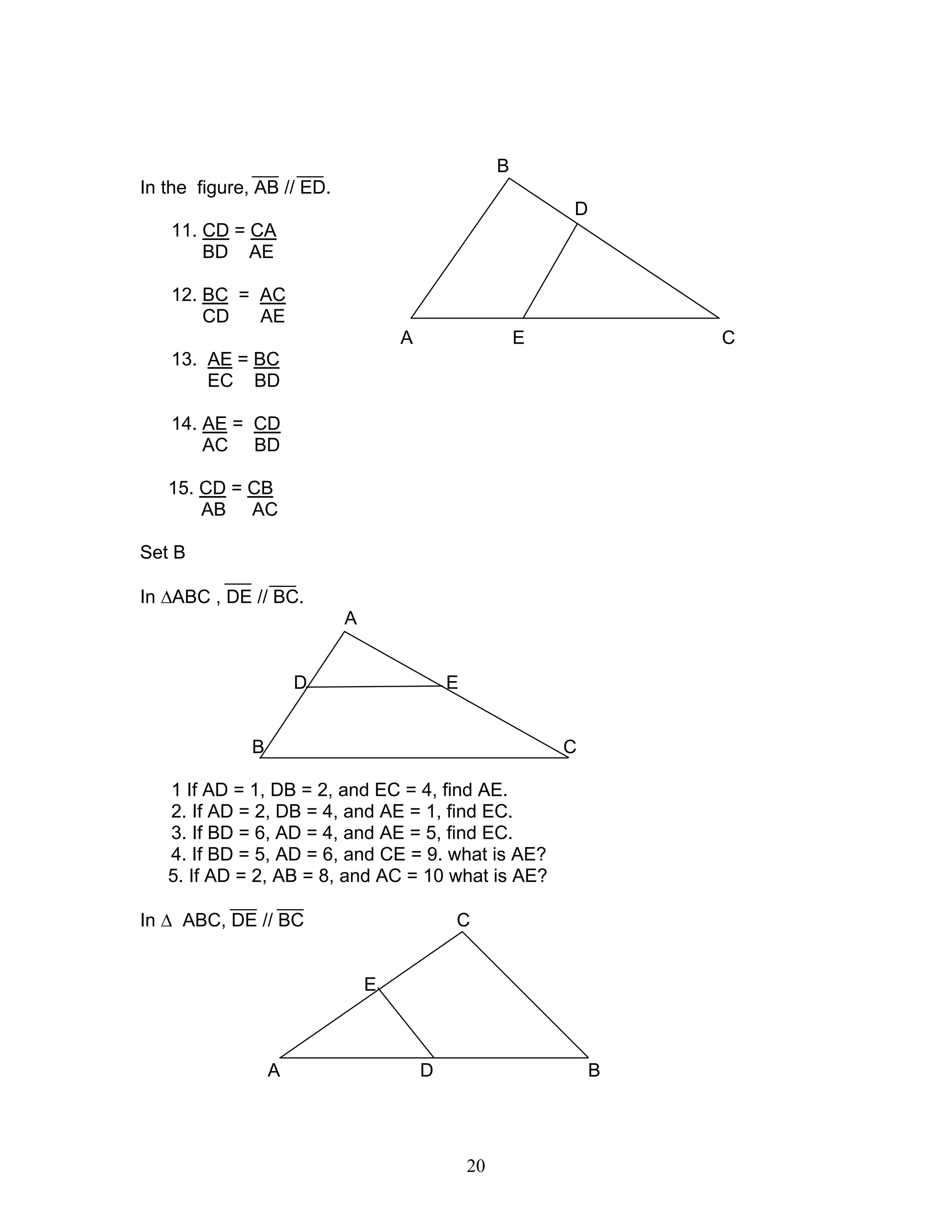 20
B
In the figure, AB // ED.
D
11. CD = CA
BD AE
12. BC = AC
CD AE
A E C
13. AE = BC
EC BD
14. AE = CD
AC BD
15. CD = CB
AB AC
Set B
In ∆ABC , DE // BC.
A
D E
B C
1 If AD = 1, DB = 2, and EC = 4, find AE.
2. If AD = 2, DB = 4, and AE = 1, find EC.
3. If BD = 6, AD = 4, and AE = 5, find EC.
4. If BD = 5, AD = 6, and CE = 9. what is AE?
5. If AD = 2, AB = 8, and AC = 10 what is AE?
In ∆ ABC, DE // BC C
E
A D B
 