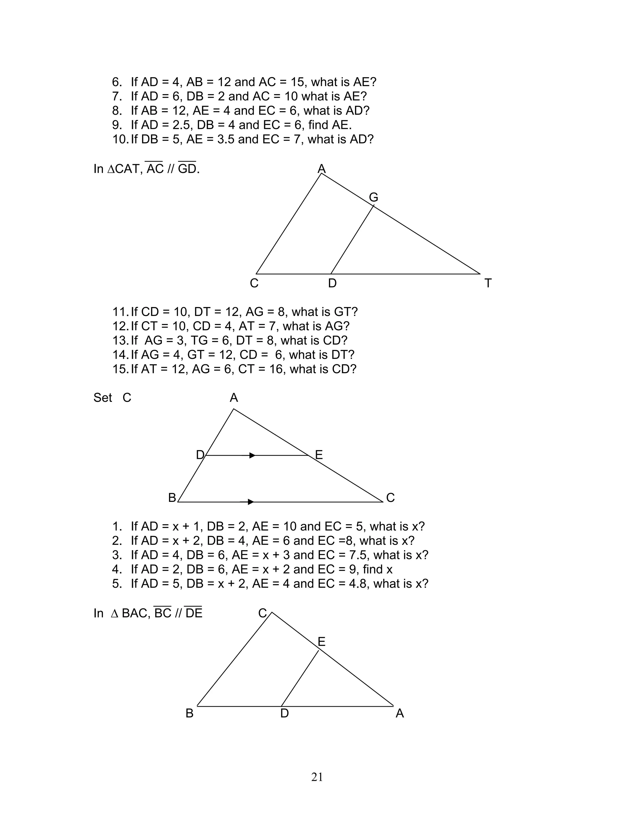 21
6. If AD = 4, AB = 12 and AC = 15, what is AE?
7. If AD = 6, DB = 2 and AC = 10 what is AE?
8. If AB = 12, AE = 4 and EC = 6, what is AD?
9. If AD = 2.5, DB = 4 and EC = 6, find AE.
10.If DB = 5, AE = 3.5 and EC = 7, what is AD?
In ∆CAT, AC // GD. A
G
C D T
11.If CD = 10, DT = 12, AG = 8, what is GT?
12.If CT = 10, CD = 4, AT = 7, what is AG?
13.If AG = 3, TG = 6, DT = 8, what is CD?
14.If AG = 4, GT = 12, CD = 6, what is DT?
15.If AT = 12, AG = 6, CT = 16, what is CD?
Set C A
D E
B C
1. If AD = x + 1, DB = 2, AE = 10 and EC = 5, what is x?
2. If AD = x + 2, DB = 4, AE = 6 and EC =8, what is x?
3. If AD = 4, DB = 6, AE = x + 3 and EC = 7.5, what is x?
4. If AD = 2, DB = 6, AE = x + 2 and EC = 9, find x
5. If AD = 5, DB = x + 2, AE = 4 and EC = 4.8, what is x?
In ∆ BAC, BC // DE C
E
B D A
 