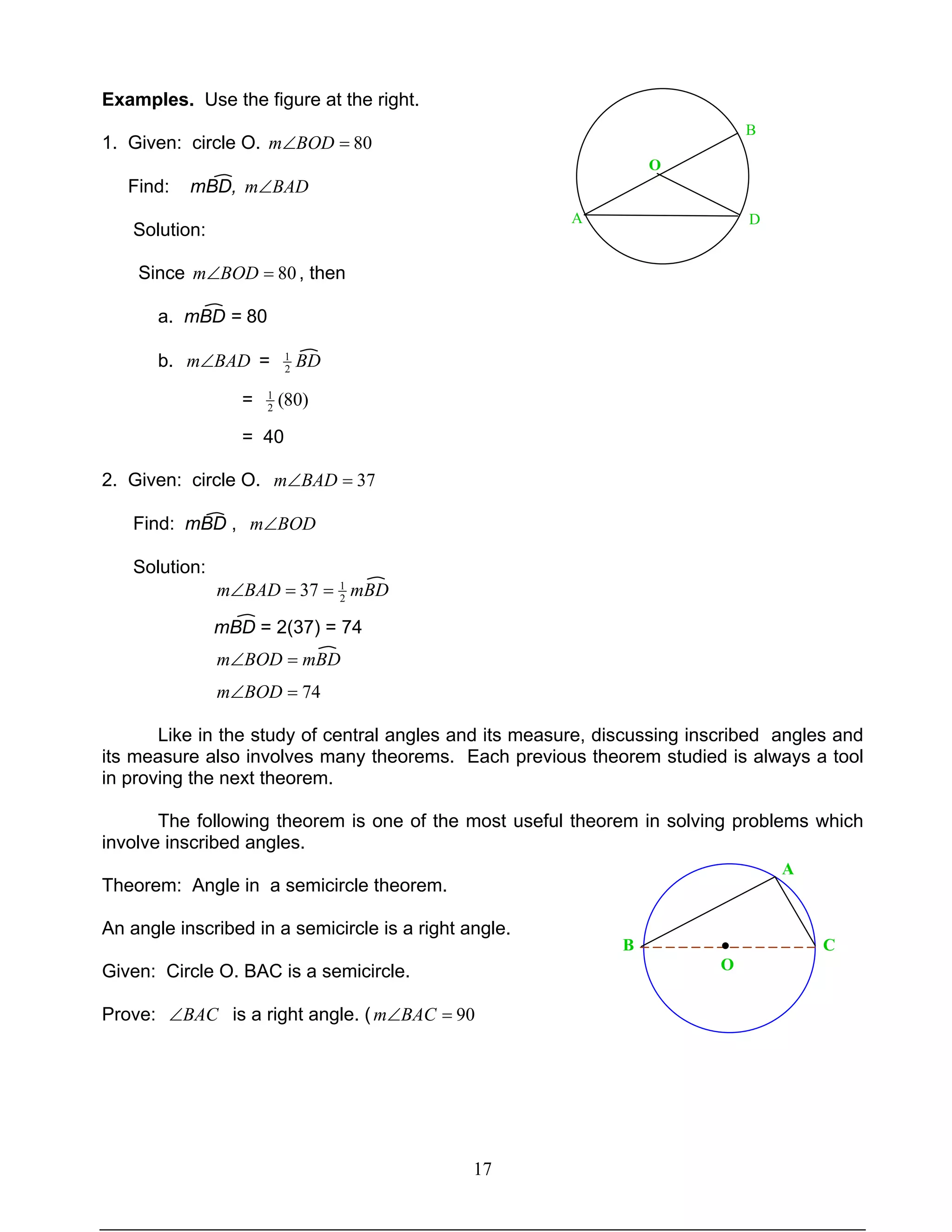 17
Examples. Use the figure at the right.
1. Given: circle O. 80=∠BODm
Find: mBD, BADm∠
Solution:
Since 80=∠BODm , then
a. mBD = 80
b. BADm∠ = BD2
1
= )80(2
1
= 40
2. Given: circle O. 37=∠BADm
Find: mBD , BODm∠
Solution:
mBDBADm 2
1
37 ==∠
mBD = 2(37) = 74
mBDBODm =∠
74=∠BODm
Like in the study of central angles and its measure, discussing inscribed angles and
its measure also involves many theorems. Each previous theorem studied is always a tool
in proving the next theorem.
The following theorem is one of the most useful theorem in solving problems which
involve inscribed angles.
Theorem: Angle in a semicircle theorem.
An angle inscribed in a semicircle is a right angle.
Given: Circle O. BAC is a semicircle.
Prove: BAC∠ is a right angle. ( 90=∠BACm
O
A
B
D
O
●B
A
C
 
