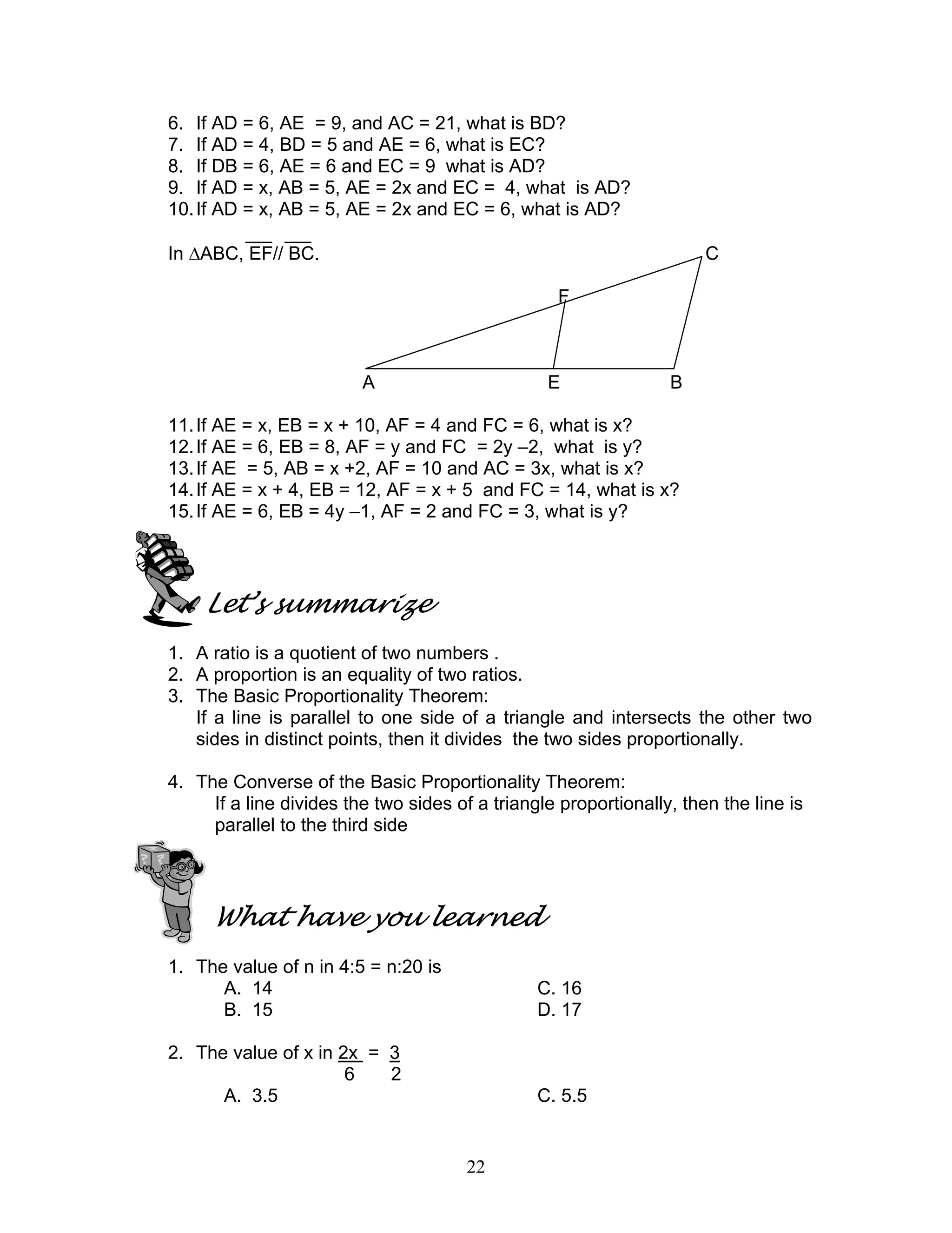 22
6. If AD = 6, AE = 9, and AC = 21, what is BD?
7. If AD = 4, BD = 5 and AE = 6, what is EC?
8. If DB = 6, AE = 6 and EC = 9 what is AD?
9. If AD = x, AB = 5, AE = 2x and EC = 4, what is AD?
10.If AD = x, AB = 5, AE = 2x and EC = 6, what is AD?
In ∆ABC, EF// BC. C
F
A E B
11.If AE = x, EB = x + 10, AF = 4 and FC = 6, what is x?
12.If AE = 6, EB = 8, AF = y and FC = 2y –2, what is y?
13.If AE = 5, AB = x +2, AF = 10 and AC = 3x, what is x?
14.If AE = x + 4, EB = 12, AF = x + 5 and FC = 14, what is x?
15.If AE = 6, EB = 4y –1, AF = 2 and FC = 3, what is y?
Let’s summarize
1. A ratio is a quotient of two numbers .
2. A proportion is an equality of two ratios.
3. The Basic Proportionality Theorem:
If a line is parallel to one side of a triangle and intersects the other two
sides in distinct points, then it divides the two sides proportionally.
4. The Converse of the Basic Proportionality Theorem:
If a line divides the two sides of a triangle proportionally, then the line is
parallel to the third side
What have you learned
1. The value of n in 4:5 = n:20 is
A. 14 C. 16
B. 15 D. 17
2. The value of x in 2x = 3
6 2
A. 3.5 C. 5.5
 